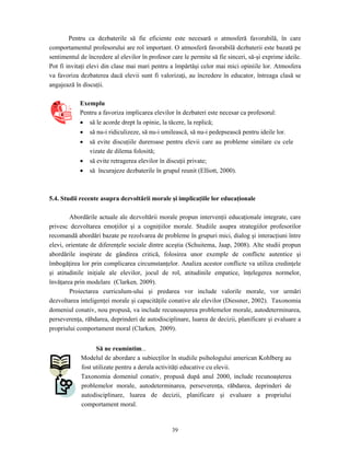 39
Pentru ca dezbaterile să fie eficiente este necesară o atmosferă favorabilă, în care
comportamentul profesorului are rol important. O atmosferă favorabilă dezbaterii este bazată pe
sentimentul de încredere al elevilor în profesor care le permite să fie sinceri, să-şi exprime ideile.
Pot fi invitaţi elevi din clase mai mari pentru a împărtăşi celor mai mici opiniile lor. Atmosfera
va favoriza dezbaterea dacă elevii sunt fi valorizaţi, au încredere în educator, întreaga clasă se
angajează în discuţii.
Exemplu
Pentru a favoriza implicarea elevilor în dezbateri este necesar ca profesorul:
• să le acorde drept la opinie, la tăcere, la replică;
• să nu-i ridiculizeze, să nu-i umilească, să nu-i pedepsească pentru ideile lor.
• să evite discuţiile dureroase pentru elevii care au probleme similare cu cele
vizate de dilema folosită;
• să evite retragerea elevilor în discuţii private;
• să încurajeze dezbaterile în grupul reunit (Elliott, 2000).
5.4. Studii recente asupra dezvoltării morale şi implicaţiile lor educaţionale
Abordările actuale ale dezvoltării morale propun intervenţii educaţionale integrate, care
privesc dezvoltarea emoţiilor şi a cogniţiilor morale. Studiile asupra strategiilor profesorilor
recomandă abordări bazate pe rezolvarea de probleme în grupuri mici, dialog şi interacţiuni între
elevi, orientate de diferenţele sociale dintre aceştia (Schuitema, Jaap, 2008). Alte studii propun
abordările inspirate de gândirea critică, folosirea unor exemple de conflicte autentice şi
îmbogăţirea lor prin complicarea circumstanţelor. Analiza acestor conflicte va utiliza credinţele
şi atitudinile iniţiale ale elevilor, jocul de rol, atitudinile empatice, înţelegerea normelor,
învăţarea prin modelare (Clarken, 2009).
Proiectarea curriculum-ului şi predarea vor include valorile morale, vor urmări
dezvoltarea inteligenţei morale şi capacităţile conative ale elevilor (Diessner, 2002). Taxonomia
domeniul conativ, nou propusă, va include recunoaşterea problemelor morale, autodeterminarea,
perseverenţa, răbdarea, deprinderi de autodisciplinare, luarea de decizii, planificare şi evaluare a
propriului comportament moral (Clarken, 2009).
Să ne reamintim...
Modelul de abordare a subiecţilor în studiile psihologului american Kohlberg au
fost utilizate pentru a derula activităţi educative cu elevii.
Taxonomia domeniul conativ, propusă după anul 2000, include recunoaşterea
problemelor morale, autodeterminarea, perseverenţa, răbdarea, deprinderi de
autodisciplinare, luarea de decizii, planificare şi evaluare a propriului
comportament moral.
 