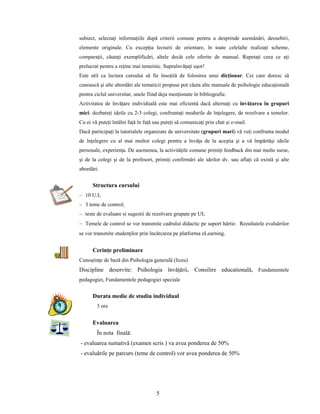 5
subiect, selectaţi informaţiile după criterii comune pentru a desprinde asemănări, deosebiri,
elemente originale. Cu excepţia lecturii de orientare, în toate celelalte realizaţi scheme,
comparaţii, căutaţi exemplificări, altele decât cele oferite de manual. Repetaţi ceea ce aţi
prelucrat pentru a reţine mai temeinic. Supraînvăţaţi uşor!
Este util ca lectura cursului să fie însoţită de folosirea unui dicţionar. Cei care doresc să
cunoască şi alte abordări ale tematicii propuse pot căuta alte manuale de psihologie educaţională
pentru ciclul universitar, unele fiind deja menţionate în bibliografie.
Activitatea de învăţare individuală este mai eficientă dacă alternaţi cu învăţarea în grupuri
mici: dezbateţi ideile cu 2-3 colegi, confruntaţi modurile de înţelegere, de rezolvare a temelor.
Cu ei vă puteţi întâlni faţă în faţă sau puteţi să comunicaţi prin chat şi e-mail.
Dacă participaţi la tutorialele organizate de universitate (grupuri mari) vă veţi confrunta modul
de înţelegere cu al mai multor colegi pentru a învăţa de la aceştia şi a vă împărtăşi ideile
personale, experienţa. De asemenea, la activităţile comune primiţi feedback din mai multe surse,
şi de la colegi şi de la profesori, primiţi confirmări ale ideilor dv. sau aflaţi că există şi alte
abordări.
Structura cursului
– 10 U.I;
– 3 teme de control;
– teste de evaluare si sugestii de rezolvare grupate pe UI;
– Temele de control se vor transmite cadrului didactic pe suport hârtie. Rezultatele evaluărilor
se vor transmite studenţilor prin încărcarea pe platforma eLearning.
Cerinţe preliminare
Cunoştinţe de bază din Psihologia generală (liceu)
Discipline deservite: Psihologia învăţării, Consilire educatională, Fundamentele
pedagogiei, Fundamentele pedagogiei speciale
Durata medie de studiu individual
3 ore
Evaluarea
În nota finală:
- evaluarea sumativă (examen scris ) va avea ponderea de 50%
- evaluările pe parcurs (teme de control) vor avea ponderea de 50%
 