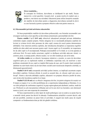 41
Să ne reamintim...
În concepţia lui Erickson, dezvoltarea se desfăşoară în opt stadii, fiecare
marcat de o criză specifică. Această criză se poate rezolva în stadiul care a
produs-o, mai târziu sau niciodată. Educatorul poate utiliza însuşirile esenţiale
ale stadiilor de dezvoltare pentru a diagnostica dezvoltarea normală la elevii
cu care lucrează şi pentru a propune obiective adecvate pentru munca sa.
6.2. Recomandări privind activitatea educatorilor
Pe baza proprietăţilor stadiilor de dezvoltare psihosocială, s-au formulat recomandări care
să asigure rezolvarea crizei specifice şi dezvoltarea armonioasă a personalităţii elevilor.
Pentru stadiile 1 şi 2 (0-5 ani), obiectivul educaţional principal priveşte dobândirea
controlului asupra corpului propriu. Pentru atingerea lui se recomandă protejarea copilului de
lovituri şi evitarea lovirii altor persoane de către copil, crearea de ocazii pentru demonstrarea
abilităţilor. Este interzisă umilirea copilului, dar introducerea disciplinei şi respectarea regulilor
stabilite de către adult sunt necesare pentru copil. Aceste reguli vor fi rezonabile, iar respectarea
lor de către copil va fi recompensată. Pedeapsa nerezonabilă va fi evitată, se va evita apariţia şi
cultivarea fricii. În acest mediu securizant, copilul va desfăşura activităţi adecvate vârstei: va
construi, picta, va aranja jucării, obiecte uzuale, i se vor oferi modele pe care să le imite.
Al treilea stadiu are ca obiectiv încurajarea iniţiativei, a jocului, ca surse de dezvoltare
cognitivă (prin joc se explorează mediul, se dobândesc experienţe noi), de rezolvare a unor
probleme emoţionale (în joc copiii se implică fără teama de eşec, pot fi creativi dacă restricţiile
adultului nu sunt foarte mari) sau de dezvoltare socială (sunt recunoscute drepturile celorlalţi, se
diminuează egocentrismul).
Stadiul 4 (6-11 ani) corespunde activităţii şcolare intense, cu implicaţii accentuate asupra
dezvoltării copilului. Erickson afirmă, în acord cu această idee, că „fiecare copil este ceea ce
învaţă”. Pentru a dezvolta abilităţile copiilor, educatorii vor propune obiective posibil de atins,
care să dezvolte încrederea copiilor în ei înşişi.
Stadiul 5 (12-18 ani) are ca obiectiv integrarea elevilor, iar pentru atingerea lui aceştia vor
fi trataţi cu respect, li se va oferi posibilitatea de a experimenta independenţa şi libertatea. Li se
vor oferi prilejuri de confruntare cognitivă, în grup supravegheat prin dezbateri, analize, studii de
caz. Profesorii cu cele mai puternice influenţe sunt cei în care elevii au încredere, care alternează
munca şi jocul, care sunt respectaţi de comunitate.
Pe baza experimentelor şi altor tipuri de studii psihologice care ne arată ce se poate face la
o anumită vârstă, putem lua decizii în educaţie. Fundamentarea ştiinţifică a acestor decizii, atât
cât este posibilă, constituie un punct forte al activităţii, îi asigură mai multe şanse de reuşită
comparativ cu fundamentarea doar pe idei ale gândiri cotidiene.
 