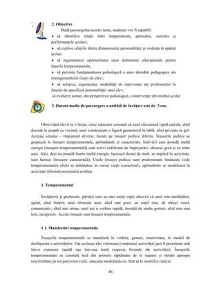 46
2. Obiective
După parcurgerea acestei teme, studenţii vor fi capabili:
• să identifice relaţii între temperament, aptitudini, caracter şi
performanţele şcolare;
• să explice relaţiile dintre dimensiunile personalităţii şi violenţa în spaţiul
şcolar;
• să argumenteze oportunitatea unor dominante educaţionale pentru
tipurile temperamentale;
• să prezinte fundamentarea psihologică a unor abordări pedagogice ale
managementului clasei de elevi;
• să schiţeze, argumentat, modalităţi de intervenţie ale profesorului în
funcţie de specificul personalităţii unui elev;
să evalueze sumar, din perspectivă psihologică, o intervenţie din mediul şcolar.
3. Durata medie de parcurgere a unităţii de învăţare este de 3 ore.
Observând elevii la o lecţie, orice educator constată că unul efectuează rapid calcule, altul
discută în şoaptă cu vecinul, unul construieşte o figură geometrică la tablă, altul priveşte în gol.
Aceeaşi situaţie – răspunsuri diverse, bazate pe însuşiri psihice diferite. Însuşirile psihice se
grupează în însuşiri temperamentale, aptitudinale şi caracteriale. Indivizii care posedă multă
energie (însuşire temperamentală) sunt activi indiferent de împrejurări, obosesc greu şi se refac
uşor. Alţii, deşi nu posedă foarte multă energie, lucrează destul de mult, se implică în activitate,
sunt harnici (însuşire caracterială). Unele însuşiri psihice sunt predominant înnăscute (cele
temperamentale) altele se dobândesc în cursul vieţii (caracterul), aptitudinile se modelează în
activitate folosind potenţialul ereditar.
1. Temperamentul
Învăţătorii şi profesorii, părinţii care au mai mulţi copii observă că unul este nerăbdător,
agitat, altul liniştit; unul oboseşte uşor, altul mai greu; un copil este, de obicei vesel,
comunicativ, altul mai retras; unul are o vorbire rapidă, însoţită de multe gesturi, altul este mai
lent, inexpresiv. Aceste însuşiri sunt însuşiri temperamentale.
1.1. Manifestări temperamentale
Însuşirile temperamentale se manifestă în vorbire, gesturi, emotivitate, în modul de
desfăşurare a activităţilor. Dar aceleaşi idei valoroase (conţinutul activităţii) pot fi prezentate atât
într-o expunere rapidă sau într-una lentă (aspecte formale ale activităţii). Însuşirile
temperamentale se constată încă din primele săptămâni de la naştere şi rămân aproape
neschimbate pe tot parcursul vieţii, educaţia modelându-le, fără să le modifice radical.
 
