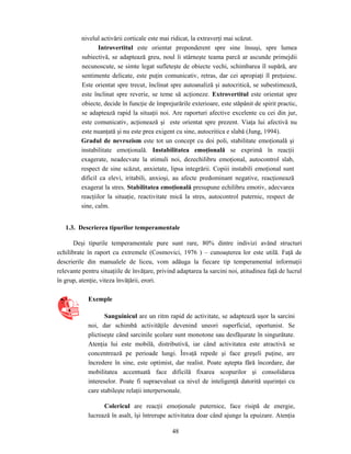 48
nivelul activării corticale este mai ridicat, la extraverţi mai scăzut.
Introvertitul este orientat preponderent spre sine însuşi, spre lumea
subiectivă, se adaptează greu, noul îi stârneşte teama parcă ar ascunde primejdii
necunoscute, se simte legat sufleteşte de obiecte vechi, schimbarea îl supără, are
sentimente delicate, este puţin comunicativ, retras, dar cei apropiaţi îl preţuiesc.
Este orientat spre trecut, înclinat spre autoanaliză şi autocritică, se subestimează,
este înclinat spre reverie, se teme să acţioneze. Extrovertitul este orientat spre
obiecte, decide în funcţie de împrejurările exterioare, este stăpânit de spirit practic,
se adaptează rapid la situaţii noi. Are raporturi afective excelente cu cei din jur,
este comunicativ, acţionează şi este orientat spre prezent. Viaţa lui afectivă nu
este nuanţată şi nu este prea exigent cu sine, autocritica e slabă (Jung, 1994).
Gradul de nevrozism este tot un concept cu doi poli, stabilitate emoţională şi
instabilitate emoţională. Instabilitatea emoţională se exprimă în reacţii
exagerate, neadecvate la stimuli noi, dezechilibru emoţional, autocontrol slab,
respect de sine scăzut, anxietate, lipsa integrării. Copiii instabili emoţional sunt
dificil ca elevi, iritabili, anxioşi, au afecte predominant negative, reacţionează
exagerat la stres. Stabilitatea emoţională presupune echilibru emotiv, adecvarea
reacţiilor la situaţie, reactivitate mică la stres, autocontrol puternic, respect de
sine, calm.
1.3. Descrierea tipurilor temperamentale
Deşi tipurile temperamentale pure sunt rare, 80% dintre indivizi având structuri
echilibrate în raport cu extremele (Cosmovici, 1976 ) – cunoaşterea lor este utilă. Faţă de
descrierile din manualele de liceu, vom adăuga la fiecare tip temperamental informaţii
relevante pentru situaţiile de învăţare, privind adaptarea la sarcini noi, atitudinea faţă de lucrul
în grup, atenţie, viteza învăţării, erori.
Exemple
Sanguinicul are un ritm rapid de activitate, se adaptează uşor la sarcini
noi, dar schimbă activităţile devenind uneori superficial, oportunist. Se
plictiseşte când sarcinile şcolare sunt monotone sau desfăşurate în singurătate.
Atenţia lui este mobilă, distributivă, iar când activitatea este atractivă se
concentrează pe perioade lungi. Învaţă repede şi face greşeli puţine, are
încredere în sine, este optimist, dar realist. Poate aştepta fără încordare, dar
mobilitatea accentuată face dificilă fixarea scopurilor şi consolidarea
intereselor. Poate fi supraevaluat ca nivel de inteligenţă datorită uşurinţei cu
care stabileşte relaţii interpersonale.
Colericul are reacţii emoţionale puternice, face risipă de energie,
lucrează în asalt, îşi întrerupe activitatea doar când ajunge la epuizare. Atenţia
 