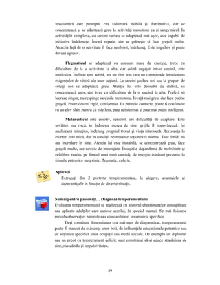 49
involuntară este promptă, cea voluntară mobilă şi distributivă, dar se
concentrează şi se adaptează greu la activităţi monotone ca şi sangvinicul. În
activităţile complexe, cu sarcini variate se adaptează mai uşor, este capabil de
iniţiative îndrăzneţe. Învaţă repede, dar se grăbeşte şi face greşeli multe.
Atracţia faţă de o activitate îl face neobosit, îndrăzneţ. Este impulsiv şi poate
deveni agresiv.
Flegmaticul se adaptează cu consum mare de energie, trece cu
dificultate de la o activitate la alta, dar odată angajat într-o sarcină, este
meticulos. Înclinat spre rutină, are un ritm lent care nu corespunde întotdeauna
exigenţelor de viteză ale unor acţiuni. La sarcini şcolare noi sau la grupuri de
colegi noi se adaptează greu. Atenţia lui este deosebit de stabilă, se
concentrează uşor, dar trece cu dificultate de la o sarcină la alta. Preferă să
lucreze singur, nu respinge sarcinile monotone. Învaţă mai greu, dar face puţine
greşeli. Poate deveni rigid, conformist. La primele contacte, poate fi confundat
cu un elev slab, pentru că este lent, pare neinteresat şi pare mai puţin inteligent.
Melancolicul este emotiv, sensibil, are dificultăţi de adaptare. Este
şovăitor, nu riscă, se îndoieşte mereu de sine, grijile îl împovărează. Îşi
analizează minuţios, îndelung propriul trecut şi viaţa interioară. Rezistenţa la
eforturi este mică, dar în condiţii nestresante acţionează normal. Este timid, nu
are încredere în sine. Atenţia lui este instabilă, se concentrează greu, face
greşeli multe, are nevoie de încurajare. Însuşirile dependente de mobilitate şi
echilibru readuc pe fondul unei mici cantităţi de energie trăsături prezente la
tipurile puternice sangvinic, flegmatic, coleric.
Aplicaţii
Extrageţi din 2 portrete temperamentale, la alegere, avantajele şi
dezavantajele în funcţie de diverse situaţii.
Numai pentru pasionaţi… Diagnoza temperamentului
Evaluarea temperamentului se realizează cu ajutorul chestionarelor autoaplicate
sau aplicate adulţilor care cunosc copilul, în special mamei. Se mai folosesc
metoda observaţiei naturale sau standardizate, inventarele specifice.
Deşi constituie dimensiunea cea mai uşor de diagnosticat, temperamentul
poate fi mascat de existenţa unor boli, de influenţele educaţionale puternice sau
de acţiunea specifică unor ocupaţii sau medii sociale. De exemplu un diplomat
sau un preot cu temperament coleric sunt constrânşi să-şi educe stăpânirea de
sine, mascându-şi impulsivitatea.
 
