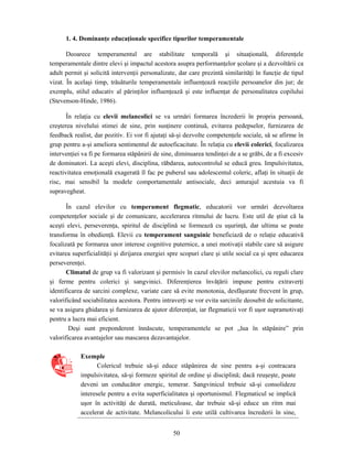 50
1. 4. Dominanţe educaţionale specifice tipurilor temperamentale
Deoarece temperamentul are stabilitate temporală şi situaţională, diferenţele
temperamentale dintre elevi şi impactul acestora asupra performanţelor şcolare şi a dezvoltării ca
adult permit şi solicită intervenţii personalizate, dar care prezintă similarităţi în funcţie de tipul
vizat. În acelaşi timp, trăsăturile temperamentale influenţează reacţiile persoanelor din jur; de
exemplu, stilul educativ al părinţilor influenţează şi este influenţat de personalitatea copilului
(Stevenson-Hinde, 1986).
În relaţia cu elevii melancolici se va urmări formarea încrederii în propria persoană,
creşterea nivelului stimei de sine, prin susţinere continuă, evitarea pedepselor, furnizarea de
feedback realist, dar pozitiv. Ei vor fi ajutaţi să-şi dezvolte competenţele sociale, să se afirme în
grup pentru a-şi ameliora sentimentul de autoeficacitate. În relaţia cu elevii colerici, focalizarea
intervenţiei va fi pe formarea stăpânirii de sine, diminuarea tendinţei de a se grăbi, de a fi excesiv
de dominatori. La aceşti elevi, disciplina, răbdarea, autocontrolul se educă greu. Impulsivitatea,
reactivitatea emoţională exagerată îl fac pe puberul sau adolescentul coleric, aflaţi în situaţii de
risc, mai sensibil la modele comportamentale antisociale, deci anturajul acestuia va fi
supravegheat.
În cazul elevilor cu temperament flegmatic, educatorii vor urmări dezvoltarea
competenţelor sociale şi de comunicare, accelerarea ritmului de lucru. Este util de ştiut că la
aceşti elevi, perseverenţa, spiritul de disciplină se formează cu uşurinţă, dar ultima se poate
transforma în obedienţă. Elevii cu temperament sanguinic beneficiază de o relaţie educativă
focalizată pe formarea unor interese cognitive puternice, a unei motivaţii stabile care să asigure
evitarea superficialităţii şi dirijarea energiei spre scopuri clare şi utile social ca şi spre educarea
perseverenţei.
Climatul de grup va fi valorizant şi permisiv în cazul elevilor melancolici, cu reguli clare
şi ferme pentru colerici şi sangvinici. Diferenţierea învăţării impune pentru extraverţi
identificarea de sarcini complexe, variate care să evite monotonia, desfăşurate frecvent în grup,
valorificând sociabilitatea acestora. Pentru intraverţi se vor evita sarcinile deosebit de solicitante,
se va asigura ghidarea şi furnizarea de ajutor diferenţiat, iar flegmaticii vor fi uşor supramotivaţi
pentru a lucra mai eficient.
Deşi sunt preponderent înnăscute, temperamentele se pot „lua în stăpânire” prin
valorificarea avantajelor sau mascarea dezavantajelor.
Exemple
Colericul trebuie să-şi educe stăpânirea de sine pentru a-şi contracara
impulsivitatea, să-şi formeze spiritul de ordine şi disciplină; dacă reuşeşte, poate
deveni un conducător energic, temerar. Sangvinicul trebuie să-şi consolideze
interesele pentru a evita superficialitatea şi oportunismul. Flegmaticul se implică
uşor în activităţi de durată, meticuloase, dar trebuie să-şi educe un ritm mai
accelerat de activitate. Melancolicului îi este utilă cultivarea încrederii în sine,
 