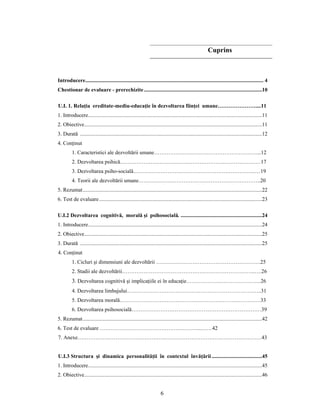 6
Cuprins
Introducere................................................................................................................................... 4
Chestionar de evaluare - prerechizite.......................................................................................10
U.I. 1. Relaţia ereditate-mediu-educaţie în dezvoltarea fiinţei umane…………………....11
1. Introducere................................................................................................................................11
2. Obiective...................................................................................................................................11
3. Durată ......................................................................................................................................12
4. Conţinut
1. Caracteristici ale dezvoltării umane…………………………………………………...12
2. Dezvoltarea psihică……………………………………………………………………17
3. Dezvoltarea psiho-socială…………………………………………………………..…19
4. Teorii ale dezvoltării umane…………………………………………………………..20
5. Rezumat....................................................................................................................................22
6. Test de evaluare........................................................................................................................23
U.I.2 Dezvoltarea cognitivă, morală şi psihosocială. ............................................................24
1. Introducere................................................................................................................................24
2. Obiective...................................................................................................................................25
3. Durată ......................................................................................................................................25
4. Conţinut
1. Cicluri şi dimensiuni ale dezvoltării ………………………………………………….25
2. Stadii ale dezvoltării………………………………………………………………..….26
3. Dezvoltarea cognitivă şi implicaţiile ei în educaţie……………….…………………..26
4. Dezvoltarea limbajului………………………………….……………………………..31
5. Dezvoltarea morală……………………………………………………………………33
6. Dezvoltarea psihosocială………………………………………………………………39
5. Rezumat....................................................................................................................................42
6. Test de evaluare ………………………………………………...……42
7. Anexe…………………………………………………………………………………………43
U.I.3 Structura şi dinamica personalităţii în contextul învăţării .....................................45
1. Introducere................................................................................................................................45
2. Obiective...................................................................................................................................46
 