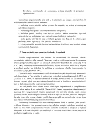 51
dezvoltarea competenţelor de comunicare, evitarea situaţiilor şi profesiilor
suprasolicitante.
Cunoaşterea temperamentului este utilă şi în exercitarea cu succes a unor profesii. În
stabilirea rutei vocaţionale trebuie respectate:
• preferinţa pentru activităţi variate prezentă la sangvinic sau coleric şi respingerea
activităţilor stereotipe;
• preferinţa pentru operaţii care se repetă întâlnită la flegmatic;
• preferinţa pentru activităţi care solicită contacte sociale numeroase, specifică
sangvinicului sau tendinţa de a lucra mai mult singur, întâlnită la melancolici;
• gustul pentru activităţi în care se înfruntă pericole mai frecvent la colerici, opus
preferinţei pentru siguranţă şi calm specifice introverţilor;
• evitarea situaţiilor stresante în cazul melancolicilor şi utilizarea unei tensiuni psihice
uşor ridicate la flegmaticii.
1.5. Caracteristici temperamentale şi tulburări de conduită
Efectele temperamentului sunt mediate de caracteristici ale mediului familial:
personalitatea părinţilor, stilul parental. Prin urmare există un profil temperamental de risc pentru
apariţia comportamentului agresiv sau antisocial, a tulburărilor de conduită din adolescenţă (Côté
et al., 2002). Aceste note temperamentale influenţează negativ procesul de socializare şi adaptare
a copilului: copilul are dificultăţi în stabilirea şi menţinerea relaţiilor interpersonale, în
autocontrol (Kagan, Snidman, 1991).
Cercetările asupra temperamentelor dificile caracterizate prin impulsivitate, autocontrol,
slab diagnosticate la 7 ani au arătat că sunt asociate cu conduite antisociale prezente la 12-16 ani
(Maziade et al., 1990), cu apariţia tulburărilor de atenţie, hiperactivitate sau cu anxietatea şi
depresia. Această relaţie este prezentă doar la copiii crescuţi în familiile cu anumite disfuncţii,
cum ar fi absenţa controlului asupra comportamentului
Unul din primele studii asupra relaţiei dintre tipul temperamental şi comportamentul
violent a fost realizat de norvegianul D. Olweus (1980). Acesta a demonstrat că există asocieri
puternice între temperamentul băieţilor caracterizat prin activitate intensă, reacţii motorii
puternice şi stilul parental negativ al mamei marcat de lipsa de afecţiune, ostilitate, respingere.
La polul opus, stilul permisiv, în care regulile lipsesc, greşelile nu sunt pedepsite este un factor
care menţine tulburările de comportament ale copilului.
Petermann şi Petermann (2006) arată că temperamentul dificil în copilărie (plâns excesiv,
probleme alimentare, ritm neregulat somn-veghe, nelinişte motorie, iritabilitate) constituie un
factor de risc pentru comportamentul violent. Controlul insuficient al emoţiilor şi reglarea
emoţională deficitară îi împiedică pe aceşti copii să elaboreze strategii adecvate de rezolvare a
conflictelor cu părinţii şi cu egalii.
 