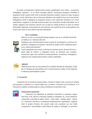 55
În şcoala contemporană, soluţiile pentru tratarea supradotaţilor sunt variate – accelerarea,
îmbogăţirea, separarea – şi au efecte secundare diferite. Accelerarea presupune schimbări în
programul şcolar normal astfel încât să permită finalizarea studiilor înainte de timp, începerea
timpurie a şcolii, absolvirea a doi ani într-unul, admiterea mai rapidă la liceu sau la universitate.
Îmbogăţirea constă în adăugarea la programul normal a unor experienţe stimulative noi: lecturi
suplimentare, angajarea în activităţi extracurriculare care să permită cercetări individuale sau în
echipă, angajarea unor profesori speciali care să ajute pe ceilalţi profesori ai clasei în tratarea
diferenţiată. Separarea se deosebeşte de cele anterioare care menţin elevul în şcoala publică, prin
crearea unor clase ori şcoli unde învaţă doar supradotaţi.
Să ne reamintim...
Indivizii se nasc cu un potenţial biologic propriu care nu se valorifică decât într-
un mediu şi cu o educaţie adecvată.
Inteligenţa este relevantă pentru sarcini şcolare de tip înţelegere şi rezolvare de
probleme. Inteligenţa este puternic valorizată în mediul şcolar conducând uneori
la un „elitism discriminator”.
Copiii supradotaţi sunt curioşi, au dorinţa de cunoaşte lucruri, domenii diverse, o
gamă largă de interese şi imaginaţie activă, îşi formează uşor concepte,
memorează rapid, sunt sensibili la situaţii-problemă. Accelerarea, îmbogăţirea,
separarea sunt soluţiile pentru tratarea copiilor supradotaţi.
Aplicaţii
Identificaţi doi elevi pe care profesorii îi consideră deosebit de inteligenţi. Listaţi
alte 5-6 trăsături de personalitate care îi caracterizează şi credeţi că sunt implicate
în obţinerea performanţelor şcolare.
3. Caracterul
Caracterul este un sistem de însuşiri psihice, formate în timpul vieţii, care privesc relaţiile
unei persoane cu semenii ei şi valorile după care se conduce. Caracterul nu este înnăscut, el se
formează în copilărie şi adolescenţă şi se poate schimba pe tot parcursul vieţii.
Numai pentru pasionaţi…
Caracterul este dependent de judecăţile individului şi presupune alegeri
între bine şi rău, adevăr şi minciună, dreptate şi nedreptate etc.; înseşi trăsăturile
caracteriale se prezintă în cupluri: harnic – leneş, drept – nedrept, egoist – altruist
etc. Caracterul valorifică şi controlează temperamentul şi aptitudinile, veghează
chiar la propria formare; din această cauză este considerat cea mai înaltă
componentă a personalităţii având funcţia de reglaj şi autoreglaj. La persoana
 