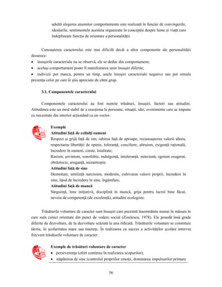 56
adultă alegerea anumitor comportamente este realizată în funcţie de convingerile,
idealurile, sentimentele acesteia organizate în concepţia despre lume şi viaţă care
îndeplineşte funcţia de orientare a personalităţii.
Cunoaşterea caracterului este mai dificilă decât a altor componente ale personalităţii
deoarece:
• însuşirile caracteriale nu se observă, ele se deduc din comportament;
• acelaşi comportament poate fi manifestarea unor însuşiri diferite;
• indivizii pot masca, pentru un timp, unele însuşiri caracteriale negative sau pot simula
prezenţa celor pe care le ştiu apreciate de către grup.
3.1. Componentele caracterului
Componentele caracterului au fost numite trăsături, însuşiri, factori sau atitudini.
Atitudinea este un mod stabil de a reacţiona la persoane, situaţii, idei, evenimente care se impune
cu necesitate din interior acţionând ca un vector.
Exemple
Atitudini faţă de ceilalţi oameni
Respect şi grijă faţă de om, iubirea faţă de aproape, recunoaşterea valorii altora,
respectarea libertăţii de opinie, toleranţă, conciliere, altruism, exigenţă raţională,
încredere în oameni, cinste, loialitate;
Rasism, şovinism, xenofobie, indulgenţă, intoleranţă, minciună, egoism exagerat,
obrăznicie, aroganţă, mizantropie.
Atitudini faţă de sine
Demnitate, umilinţă narcisism, modestie, cultivarea valorii proprii, încredere în
sine, lipsă de încredere în sine, îngâmfare.
Atitudini faţă de muncă
Sârguinţă, lene iniţiativă, disciplină în muncă, grija pentru lucrul bine făcut,
nevoia de competenţă (de excelenţă), atitudini ecologiste.
Trăsăturile voluntare de caracter sunt însuşiri care prezintă însemnătate numai în măsura în
care sunt corect orientate din punct de vedere social (Zisulescu, 1978). Ele posedă însă grade
diferite de dezvoltare, de la dezvoltare scăzută la una ridicată. Trăsăturile voluntare se constituie
târziu, în şcolaritatea mare sau tinereţe. În realizarea cu succes a activităţilor şcolare intervin
frecvent trăsăturile voluntare de caracter.
Exemple de trăsături voluntare de caracter
• perseverenţa (efort continuu în realizarea scopurilor);
• stăpânirea de sine (controlul propriilor emoţii, dominarea impulsurilor primare
 