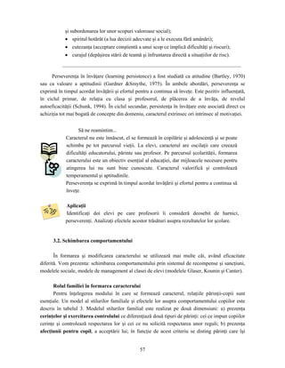 57
şi subordonarea lor unor scopuri valoroase social);
• spiritul hotărât (a lua decizii adecvate şi a le executa fără amânări);
• cutezanţa (acceptare conştientă a unui scop ce implică dificultăţi şi riscuri);
• curajul (depăşirea stării de teamă şi înfruntarea directă a situaţiilor de risc).
Perseverenţa în învăţare (learning persistence) a fost studiată ca atitudine (Bartley, 1970)
sau ca valoare a aptitudinii (Gardner &Smythe, 1975). În ambele abordări, perseverenţa se
exprimă în timpul acordat învăţării şi efortul pentru a continua să înveţe. Este pozitiv influenţată,
în ciclul primar, de relaţia cu clasa şi profesorul, de plăcerea de a învăţa, de nivelul
autoeficacităţii (Schunk, 1994). În ciclul secundar, persistenţa în învăţare este asociată direct cu
achiziţia tot mai bogată de concepte din domeniu, caracterul extrinsec ori intrinsec al motivaţiei.
Să ne reamintim...
Caracterul nu este înnăscut, el se formează în copilărie şi adolescenţă şi se poate
schimba pe tot parcursul vieţii. La elevi, caracterul are oscilaţii care creează
dificultăţi educatorului, părinte sau profesor. Pe parcursul şcolarităţii, formarea
caracterului este un obiectiv esenţial al educaţiei, dar mijloacele necesare pentru
atingerea lui nu sunt bine cunoscute. Caracterul valorifică şi controlează
temperamentul şi aptitudinile.
Perseverenţa se exprimă în timpul acordat învăţării şi efortul pentru a continua să
înveţe.
Aplicaţii
Identificaţi doi elevi pe care profesorii îi consideră deosebit de harnici,
perseverenţi. Analizaţi efectele acestor trăsături asupra rezultatelor lor şcolare.
3.2. Schimbarea comportamentului
În formarea şi modificarea caracterului se utilizează mai multe căi, având eficacitate
diferită. Vom prezenta: schimbarea comportamentului prin sistemul de recompense şi sancţiuni,
modelele sociale, modele de management al clasei de elevi (modelele Glaser, Kounin şi Canter).
Rolul familiei în formarea caracterului
Pentru înţelegerea modului în care se formează caracterul, relaţiile părinţii-copii sunt
esenţiale. Un model al stilurilor familiale şi efectele lor asupra comportamentului copiilor este
descris în tabelul 3. Modelul stilurilor familial este realizat pe două dimensiuni: a) prezenţa
cerinţelor şi exercitarea controlului ce diferenţiază două tipuri de părinţi: cei ce impun copiilor
cerinţe şi controlează respectarea lor şi cei ce nu solicită respectarea unor reguli; b) prezenţa
afecţiunii pentru copil, a acceptării lui; în funcţie de acest criteriu se disting părinţi care îşi
 