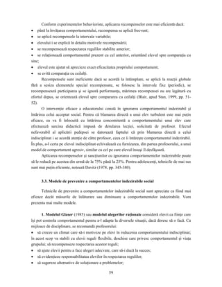 59
Conform experimentelor behavioriste, aplicarea recompenselor este mai eficientă dacă:
• până la învăţarea comportamentului, recompensa se aplică frecvent;
• se aplică recompensele la intervale variabile;
• elevului i se explică în detaliu motivele recompensării;
• se recompensează respectarea regulilor stabilite anterior;
• se relaţionează comportamentul prezent cu cel anterior, orientând elevul spre comparaţia cu
sine;
• elevul este ajutat să aprecieze exact eficacitatea propriului comportament;
• se evită comparaţia cu ceilalţi.
Recompensele sunt ineficiente dacă se acordă la întâmplare, se aplică la reacţii globale
fără a sesiza elementele special recompensate, se folosesc la intervale fixe (periodic), se
recompensează participarea şi se ignoră performanţa, mărimea recompensei nu are legătură cu
efortul depus, se orientează elevul spre compararea cu ceilalţi (Blair, apud Stan, 1999, pp. 51-
52).
O intervenţie eficace a educatorului constă în ignorarea comportamentul indezirabil şi
întărirea celui acceptat social. Pentru că blamarea directă a unui elev turbulent este mai puţin
eficace, ea va fi înlocuită cu întărirea concomitentă a comportamentului unui elev care
efectuează sarcina didactică impusă de derularea lecţiei, solicitată de profesor. Efectul
nefavorabil al aplicării pedepsei se datorează faptului că prin blamarea directă a celui
indisciplinat i se acordă atenţie de către profesor, ceea ce îi întăreşte comportamentul indezirabil.
În plus, a-l certa pe elevul indisciplinat echivalează cu furnizarea, din partea profesorului, a unui
model de comportament agresiv, similar cu cel pe care elevul însuşi îl desfăşoară.
Aplicarea recompenselor şi sancţiunilor cu ignorarea comportamentelor indezirabile poate
să le reducă pe acestea din urmă de la 75% până la 25%. Pentru adolescenţi, tehnicile de mai sus
sunt mai puţin eficiente, notează Davitz (1978, pp. 345-380).
3.3. Modele de prevenire a comportamentelor indezirabile social
Tehnicile de prevenire a comportamentelor indezirabile social sunt apreciate ca fiind mai
eficace decât măsurile de înlăturare sau diminuare a comportamentelor indezirabile. Vom
prezenta mai multe modele.
1. Modelul Glaser (1985) sau modelul alegerilor raţionale consideră elevii ca fiinţe care
îşi pot controla comportamentul pentru a-l adapta la diversele situaţii, dacă doresc să o facă. Ca
mijloace de disciplinare, se recomandă profesorului:
• să creeze un climat care să-i motiveze pe elevi în reducerea comportamentului indisciplinat;
în acest scop va stabili cu elevii reguli flexibile, deschise care privesc comportamentul şi viaţa
grupului; să recompenseze respectarea acestor reguli;
• să ajute elevii pentru a face alegeri adecvate, care să-i ducă la succes;
• să evidenţieze responsabilitatea elevilor în respectarea regulilor;
• să sugereze alternative de soluţionare a problemelor;
 