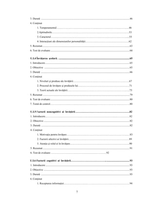 7
3. Durată ......................................................................................................................................46
4. Conţinut
1. Temperamentul………………………………………..………………………………46
2.Aptitudinile……………………………………………….……………………………53
3. Caracterul……………………………………………………………………………...55
4. Interacţiuni ale dimensiunilor personalităţii…………………………………………..62
5. Rezumat....................................................................................................................................63
6. Test de evaluare........................................................................................................................64
U.I.4 Învăţarea şcolară . ...........................................................................................................65
1. Introducere................................................................................................................................65
2. Obiective .................................................................................................................................65
3. Durată ......................................................................................................................................66
4. Conţinut
1. Niveluri şi produse ale învăţării……………………………………………………….67
2. Procesul de învăţare şi produsele lui…..………………………………………………71
3. Teorii actuale ale învăţării……………………………………………………………..73
5. Rezumat ...................................................................................................................................79
6. Test de evaluare........................................................................................................................80
7. Temă de control………………………………………………………………………………..80
U.I.5 Factorii noncognitivi ai învăţării ……….…………………………………………….82
1. Introducere……………………………………………………………………………………82
2. Obiective ..................................................................................................................................82
3. Durată ......................................................................................................................................82
4. Conţinut
1. Motivaţia pentru învăţare………………………………………………………………83
2. Factorii afectivi ai învăţării……………………………………………………………89
3. Atenţia şi rolul ei în învăţare…………………………………………………………..90
5. Rezumat ...................................................................................................................................91
6. Test de evaluare ………………………………………………………92
U.I.6 Factorii cognitivi ai învăţării………………………………….....................................93
1. Introducere ...............................................................................................................................93
2. Obiective ..................................................................................................................................93
3. Durată ......................................................................................................................................93
4. Conţinut
1. Receptarea informaţiei………………………………………………….…………………94
 