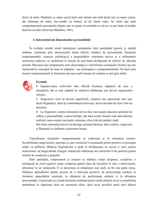 62
direct să imite. Modelele cu status social înalt sunt imitate mai mult decât cele cu status scăzut,
dar diferenţa de status elev-model nu trebuie să fie foarte mare. Se imită mai mult
comportamentele persoanelor despre care se spune că seamănă cu elevul, se pot imita şi modele
descrise nu doar observate (Bandura, 1961).
4. Interacţiuni ale dimensiunilor personalităţii
În evoluţia omului există interacţiuni permanente între potenţialul genetic şi mediul
ambiant, exprimate prin interacţiunile dintre diferite trăsături de personalitate. Însuşirile
temperamentale, expresie psihologică a proprietăţilor sistemului nervos şi a influenţelor
sistemului endocrin, se modelează în funcţie de activitatea desfăşurată de individ, de educaţia
primită. Mascarea sau compensarea unor dezavantaje şi valorificarea avantajelor fiecărui tip este
sintetizată în conceptul de luare în stăpânire sau autoreglare a comportamentului. Pe baza unor
însuşiri temperamentale se formează mai uşor unele însuşiri de caracter şi mai greu altele.
Exemple
• Impulsivitatea colericilor face dificilă formarea stăpânirii de sine, a
disciplinei, dar ei sunt capabili de iniţiative îndrăzneţe, pot deveni organizatori
energici.
• Sangvinicii riscă să devină superficiali, risipitori sau oportunişti mai uşor
decât flegmaticii. dacă îşi consolidează motivaţia, devin deosebit de activi într-un
domeniu.
• La flegmatici, inerţia sistemului nervos face mai uşoară educarea spiritului de
ordine, a punctualităţii, a perseverenţei. dar dacă aceste însuşiri sunt sub-ordonate
realizării unor scopuri mai puţin valoroase, elevul devine pedant, rigid.
Din forţa sistemului nervos nu decurge automat hărnicia: între colerici, sangvinici
şi flegmatici se întâlnesc şi persoane leneşe.
Valorificarea însuşirilor temperamentale se realizează şi în orientarea carierei.
Sociabilitatea sangvinicilor, uşurinţa cu care comunică îi recomandă pentru profesii ce presupun
relaţii cu publicul, răbdarea flegmaticilor îi ajută la desfăşurarea cu succes a unor acţiuni
meticuloase, de lungă durată. Energia, iniţiativele îndrăzneţe ale colericilor îi fac potriviţi pentru
rolurile de conducere a grupului.
Între aptitudini, temperament şi caracter se stabilesc relaţii reciproce, complexe: o
inteligenţă de nivel superior poate compensa parţial lipsa de încredere în sine a introvertului,
altruismul la un melancolic îl va determina să relaţioneze mai mult, să fie mai puţin retras.
Dublarea aptitudinilor pentru muzică de o motivaţie pozitivă, de perseverenţă conduce la
formarea capacităţilor muzicale, la obţinerea de performanţe artistice şi la afirmarea
personalităţii. O persoană cu o bună înzestrare ereditară pentru artele plastice nu-şi va transforma
aptitudinea în capacitate dacă nu exersează zilnic, dacă nu-şi sacrifică unele mici plăceri
 