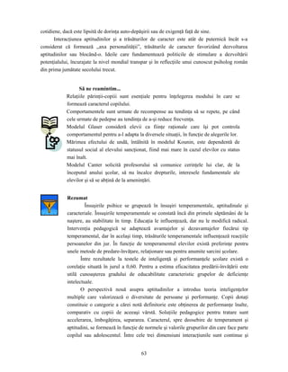 63
cotidiene, dacă este lipsită de dorinţa auto-depăşirii sau de exigenţă faţă de sine.
Interacţiunea aptitudinilor şi a trăsăturilor de caracter este atât de puternică încât s-a
considerat că formează ,,axa personalităţii”, trăsăturile de caracter favorizând dezvoltarea
aptitudinilor sau blocând-o. Ideile care fundamentează politicile de stimulare a dezvoltării
potenţialului, încurajate la nivel mondial transpar şi în reflecţiile unui cunoscut psiholog român
din prima jumătate secolului trecut.
Să ne reamintim...
Relaţiile părinţii-copiii sunt esenţiale pentru înţelegerea modului în care se
formează caracterul copilului.
Comportamentele sunt urmate de recompense au tendinţa să se repete, pe când
cele urmate de pedepse au tendinţa de a-şi reduce frecvenţa.
Modelul Glaser consideră elevii ca fiinţe raţionale care îşi pot controla
comportamentul pentru a-l adapta la diversele situaţii, în funcţie de alegerile lor.
Mărimea efectului de undă, întâlnită în modelul Kounin, este dependentă de
statusul social al elevului sancţionat, fiind mai mare în cazul elevilor cu status
mai înalt.
Modelul Canter solicită profesorului să comunice cerinţele lui clar, de la
începutul anului şcolar, să nu încalce drepturile, interesele fundamentale ale
elevilor şi să se abţină de la ameninţări.
Rezumat
Însuşirile psihice se grupează în însuşiri temperamentale, aptitudinale şi
caracteriale. Însuşirile temperamentale se constată încă din primele săptămâni de la
naştere, au stabilitate în timp. Educaţia le influenţează, dar nu le modifică radical.
Intervenţia pedagogică se adaptează avantajelor şi dezavantajelor fiecărui tip
temperamental, dar în acelaşi timp, trăsăturile temperamentale influenţează reacţiile
persoanelor din jur. În funcţie de temperamentul elevilor există preferinţe pentru
unele metode de predare-învăţare, relaţionare sau pentru anumite sarcini şcolare.
Între rezultatele la testele de inteligenţă şi performanţele şcolare există o
corelaţie situată în jurul a 0,60. Pentru a estima eficacitatea predării-învăţării este
utilă cunoaşterea gradului de educabilitate caracteristic grupelor de deficienţe
intelectuale.
O perspectivă nouă asupra aptitudinilor a introdus teoria inteligenţelor
multiple care valorizează o diversitate de persoane şi performanţe. Copii dotaţi
constituie o categorie a cărei notă definitorie este obţinerea de performanţe înalte,
comparativ cu copiii de aceeaşi vârstă. Soluţiile pedagogice pentru tratare sunt
accelerarea, îmbogăţirea, separarea. Caracterul, spre deosebire de temperament şi
aptitudini, se formează în funcţie de normele şi valorile grupurilor din care face parte
copilul sau adolescentul. Între cele trei dimensiuni interacţiunile sunt continue şi
 