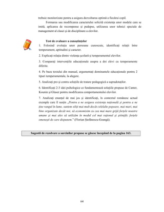 64
trebuie monitorizate pentru a asigura dezvoltarea optimă a fiecărui copil.
Formarea sau modificarea caracterului solicită existenţa unor modele care se
imită, aplicarea de recompense şi pedepse, utilizarea unor tehnici speciale de
management al clasei şi de disciplinare a elevilor.
Test de evaluare a cunoştinţelor
1. Folosind evoluţia unor persoane cunoscute, identificaţi relaţii între
temperament, aptitudini şi caracter.
2. Explicaţi relaţia dintre violenţa şcolară şi temperamentul elevilor.
3. Comparaţi intervenţiile educaţionale asupra a doi elevi cu temperamente
diferite.
4. Pe baza textului din manual, argumentaţi dominantele educaţionale pentru 2
tipuri temperamentale, la alegere.
5. Analizaţi pro şi contra soluţiile de tratare pedagogică a supradotaţilor.
6. Identificaţi 2-3 idei psihologice ce fundamentează soluţiile propuse de Canter,
Kounin şi Glaser pentru modificarea comportamentului elevilor.
7. Analizaţi enunţul de mai jos şi identificaţi, în contextul românesc actual
exemple care îl susţin „Pentru a ne asigura existenţa naţională şi pentru a ne
ţine rangul în lume, suntem siliţi mai mult decât celelalte popoare, mai mari, mai
bine organizate decât noi, să economisim cu cea mai mare grijă forţele noastre
umane şi mai ales să utilizăm în modul cel mai raţional şi ştiinţific forţele
omeneşti de care dispunem.” (Florian Ştefănescu-Goangă).
Sugestii de rezolvare a sarcinilor propuse se găsesc începând de la pagina 163.
 