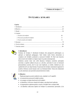 65
Unitatea de învăţare 4.
ÎNVĂŢAREA ŞCOLARĂ
Cuprins
1. Introducere................................................................................................................................65
2.Obiective ...................................................................................................................................65
3. Durată ......................................................................................................................................66
4. Conţinut
1. Niveluri ale învăţării 66
2. Procesul şi produsele învăţării 71
3. Teorii actuale ale învăţării 73
5. Rezumat....................................................................................................................................79
6. Test de evaluare........................................................................................................................80
7. Temă de control………………………………………………………………………………80
1. Introducere
Unitatea de învăţare 4 abordează învăţarea din perspectivă psihologică, cu
aplicaţii şi implicaţii pedagogice. Sunt tratate unele forme elementare şi
complexe ale învăţării, produsele şi procesul învăţării. În final sunt descrise
câteva teorii ale învăţării cu impact major în şcoala contemporană.
Studierea acestei teme este utilă deoarece învăţarea constituie principala
activitate a copiilor (alături de joc) şi a elevilor, activitate în care se formează
personalitatea acestora, dar în care sunt implicate, ca intrări, trăsături pe care
copilul/elevul le are deja formate. În procesul de învăţare sistematică organizat în
şcoală se folosesc aceste însuşiri, dar se şi formează altele. Tema este relaţionată
cu cele anterioare care prezintă caracteristicile de vârstă.
2. Obiective
După parcurgerea acestei unităţi de curs, studenţii vor fi capabili:
• să caracterizeze procesul învăţării şcolare;
• să compare cel puţin două teorii ale învăţării;
• să identifice, în diverse situaţii de învăţare, una-două teorii aplicate;
• să argumenteze opţiunea pentru o teorie a învăţării într-o situaţie dată;
• să identifice adecvarea tipului de învăţare la caracteristici personale şi de
 