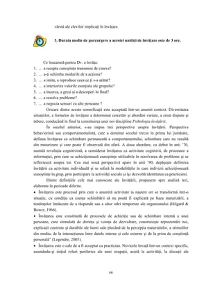 66
vârstă ale elevilor implicaţi în învăţare.
3. Durata medie de parcurgere a acestei unităţi de învăţare este de 3 ore.
Ce înseamnă pentru Dv. a învăţa:
1. … a recepta cunoştinţe transmise de cineva?
2. … a-ţi schimba modurile de a acţiona?
3. … a imita, a reproduce ceea ce ţi s-a arătat?
4. … a interioriza valorile esenţiale ale grupului?
5. … a încerca, a greşi şi a descoperi în final?
6. .... a rezolva probleme?
7. … a negocia sensuri cu alte persoane ?
Oricare dintre aceste semnificaţii este acceptată într-un anumit context. Diversitatea
situaţiilor, a formelor de învăţare a determinat cercetări şi abordări variate, a creat dispute şi
tabere, conducând în final la constituirea unei noi discipline Psihologia învăţării.
În secolul anterior, s-au impus trei perspective asupra învăţării. Perspectiva
behavioristă sau comportamentalistă, care a dominat secolul trecut în prima lui jumătate,
definea învăţarea ca schimbare permanentă a comportamentului, schimbare care nu rezultă
din maturizare şi care poate fi observată din afară. A doua abordare, cu debut în anii ’70,
numită revoluţia cognitivistă, a considerat învăţarea ca activitate cognitivă, de procesare a
informaţiei, prin care se achiziţionează cunoştinţe utilizabile în rezolvarea de probleme şi se
reflectează asupra lor. Cea mai nouă perspectivă apare în anii ’90, depăşeşte definirea
învăţării ca activitate individuală şi se referă la modalităţile în care indivizii achiziţionează
cunoştinţe în grup, prin participare la activităţi sociale şi îşi dezvoltă identitatea ca practicieni.
Dintre definiţiile cele mai cunoscute ale învăţării, propunem spre analiză trei,
elaborate în perioade diferite.
• Învăţarea este procesul prin care o anumită activitate ia naştere ori se transformă într-o
situaţie, cu condiţia ca esenţa schimbării să nu poată fi explicată pe baza maturizării, a
tendinţelor înnăscute de a răspunde sau a altor stări temporare ale organismului (Hilgard &
Bower, 1966).
• Învăţarea este constituită de procesele de achiziţie sau de schimbare internă a unei
persoane, care stimulată de dorinţa şi voinţa de dezvoltare, construieşte reprezentări noi,
explicaţii coerente şi durabile ale lumii sale plecând de la percepţia materialelor, a stimulilor
din mediu, de la interacţiunea între datele interne şi cele externe şi de la priza de conştiinţă
personală” (Legendre, 2005).
• Învăţarea este o cale de a fi acceptat ca practician. Novicele învaţă într-un context specific,
asumându-şi iniţial roluri periferice ale unei ocupaţii, asistă la activităţi, la discuţii ale
 