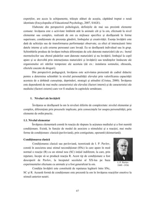 67
experţilor, are acces la echipamente, trăieşte alături de aceştia, căpătând treptat o nouă
identitate (Encyclopedia of Educational Psychology, 2007, SAGE).
Elaborate din perspectivă psihologică, definiţiile de mai sus prezintă elemente
comune: învăţarea este o activitate întâlnită atât la animale cât şi la om, efectuată la nivel
elementar sau complex, realizată de om cu mijloace specifice şi desfăşurată în forme
superioare, condiţionate de prezenţa gândirii, limbajului şi creativităţii. Esenţa învăţării este
dată de achiziţia sau de transformarea performanţei observate, ca efect al interacţiunii între
datele interne şi cele externe persoanei care învaţă. Ea se desfăşoară individual sau în grup.
Schimbările produse de învăţare trebuie diferenţiate de cele datorate maturizării (de ex.: înotul
mormolocilor sau zborul păsărilor sunt datorate maturizării şi nu învăţării; limbajul la copil
apare şi se dezvoltă prin interacţiunea maturizării şi învăţării) sau tendinţelor înnăscute ale
organismului ori stărilor temporare ale acestuia (de ex.: instalarea somnului, oboseala,
efectele cauzate de droguri).
Din perspectivă pedagogică, învăţarea este activitatea proiectată de cadrul didactic
pentru a determina schimbări la nivelul personalităţii elevului prin valorificarea capacităţii
acestuia de a dobândi cunoştinţe, deprinderi, strategii şi atitudini (Cristea, 2000). Învăţarea
este dependentă de mai multe caracteristici ale elevului (factori interni) şi de caracteristici ale
mediului (factori externi) care vor fi studiate în capitolele următoare.
1. Niveluri ale învăţării
Învăţarea se desfăşoară la om la niveluri diferite de complexitate: nivelul elementar şi
complex, diferenţiate prin procesele implicate, prin consecinţele lor asupra personalităţii, prin
elemente de ordin practic.
1.1. Nivelul elementar
Învăţarea elementară constă în reacţia de răspuns la acţiunea mediului şi a fost numită
condiţionare. Există, în funcţie de modul de asociere a stimulului şi a reacţiei, mai multe
forme de condiţionare: clasică (pavloviană), prin contiguitate, operantă (skinneriană).
Condiţionarea clasică
Condiţionarea clasică sau pavloviană, teoretizată de I. P. Pavlov,
constă în asocierea unui stimul necondiţionat (SNc) la care apare în mod
normal o reacţie (R) cu un stimul nou (SC) iniţial indiferent, la care, prin
repetare, începe să se producă reacţia R. Acest tip de condiţionare a fost
descoperit de Pavlov, la începutul secolului al XX-lea pe baza
experimentelor efectuate cu animale şi a fost generalizat la om.
Condiţia învăţării este constituită de repetarea legăturii între SNc,
SC şi R. Această formă de condiţionare este prezentă la om în învăţarea reacţiilor emotive la
stimuli anterior neutri.
I. P. Pavlov
1849 –1936
 