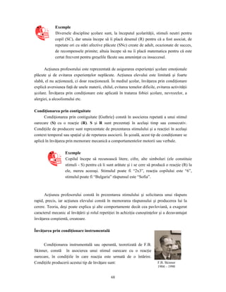 68
Exemple
Diversele discipline şcolare sunt, la începutul şcolarităţii, stimuli neutri pentru
copil (SC), dar unuia începe să îi placă desenul (R) pentru că a fost asociat, de
repetate ori cu stări afective plăcute (SNc) create de adult, ocazionate de succes,
de recompensele primite; altuia începe să nu îi placă matematica pentru că este
certat frecvent pentru greşelile făcute sau ameninţat cu insuccesul.
Acţiunea profesorului este reprezentată de asigurarea experienţei şcolare emoţionale
plăcute şi de evitarea experienţelor neplăcute. Acţiunea elevului este limitată şi foarte
slabă, el nu acţionează, ci doar reacţionează. În mediul şcolar, învăţarea prin condiţionare
explică aversiunea faţă de unele materii, chilul, evitarea temelor dificile, evitarea activităţii
şcolare. Învăţarea prin condiţionare este aplicată în tratarea fobiei şcolare, nevrozelor, a
alergiei, a alcoolismului etc.
Condiţionarea prin contiguitate
Condiţionarea prin contiguitate (Guthrie) constă în asocierea repetată a unui stimul
oarecare (S) cu o reacţie (R). S şi R sunt prezentaţi în acelaşi timp sau consecutiv.
Condiţiile de producere sunt reprezentate de prezentarea stimulului şi a reacţiei în acelaşi
context temporal sau spaţial şi de repetarea asocierii. În şcoală, acest tip de condiţionare se
aplică în învăţarea prin memorare mecanică a comportamentelor motorii sau verbale.
Exemple
Copilul începe să recunoască litere, cifre, alte simboluri (ele constituie
stimuli - S) pentru că îi sunt arătate şi i se cere să producă o reacţie (R) la
ele, mereu aceeaşi. Stimulul poate fi “2x3”, reacţia copilului este “6”,
stimulul poate fi “Bulgaria” răspunsul este “Sofia”.
Acţiunea profesorului constă în prezentarea stimulului şi solicitarea unui răspuns
rapid, precis, iar acţiunea elevului constă în memorarea răspunsului şi producerea lui la
cerere. Teoria, deşi poate explica şi alte comportamente decât cea pavloviană, a exagerat
caracterul mecanic al învăţării şi rolul repetiţiei în achiziţia cunoştinţelor şi a dezavantajat
învăţarea conştientă, creatoare.
Învăţarea prin condiţionare instrumentală
Condiţionarea instrumentală sau operantă, teoretizată de F.B.
Skinner, constă în asocierea unui stimul oarecare cu o reacţie
oarecare, în condiţiile în care reacţia este urmată de o întărire.
Condiţiile producerii acestui tip de învăţare sunt: F.B. Skinner
1904 – 1990
 