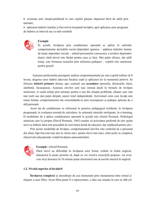 69
• existenţa unei situaţii-problemă la care copilul găseşte răspunsul dorit de adult prin
tatonare;
• aplicarea întăririi imediat şi frecvent la începutul învăţării, apoi aplicarea unor programe
de întărire cu interval sau cu rată variabilă.
Exemple
În şcoală, învăţarea prin condiţionare operantă se aplică în achiziţia
comportamente dezirabile social (deprinderi igienice – spălarea mâinilor înainte
de masă, deprinderi sociale – salutul persoanelor cunoscute), a oricăror deprinderi
atunci când elevul este lăudat pentru ceea ce face. Mai puţin eficace, dar utilă
totuşi, este formarea reacţiilor prin utilizarea pedepsei – copilul este sancţionat
pentru greşeli.
Acţiunea profesorului presupune analiza comportamentului pe care copilul trebuie să îl
înveţe, alegerea unor întăriri adecvate fiecărui copil şi aplicarea lor la momentul potrivit. Se
folosesc întăriri primare (hrana, apa, somnul) sau secundare (premiile, distincţiile, banii,
zâmbetul, încurajarea). Acţiunea elevilor este mai intensă decât în formele de învăţare
anterioare: ei caută soluţii prin tatonare pentru a ieşi din situaţia problemă, căutare care este
mai mult sau mai puţin dirijată, uneori total independentă. Activismul celui care învaţă este
totuşi limitat, comportamentul său consolidându-se prin recompense şi pedepse aplicate de o
altă persoană.
Acest tip de condiţionare se utilizează în practica pedagogică cotidiană, în învăţarea
programată, în evaluarea asistată de calculator, în sistemele tutoriale inteligente, în e-learning.
O modalitate de a aplica condiţionarea operantă în şcoală este efectul Premack. Psihologul
american care l-a propus (David Premack, 1965) susţine că activitatea preferată de elev poate
servi ca întărire dacă este precedată de activitatea dorită de educator, dar neplăcută pentru elev.
Prin aceste modalităţi de învăţare, comportamentul elevilor este controlat de o persoană
din afară, fapt frecvent mai ales la vârste mici. pentru elevii mai mari, rolul şcolii se complică,
obiectivele educaţionale vizând învăţarea autocontrolului.
Exemple - efectul Premack
Dacă elevii au dificultăţi în învăţarea unor forme verbale la limba engleză,
educatorul le poate promite că, după ce vor rezolva exerciţiile propuse, vor avea
voie să-şi descarce în 10 minute poşta electronică sau să asculte muzică în engleză.
1.2. Nivelul superior al învăţării
Învăţarea complexă se deosebeşte de cea elementară prin interpunerea între stimul şi
răspuns a unui filtru. Acest filtru poate fi o reprezentare, o idee sau situaţia în care se află cel
 