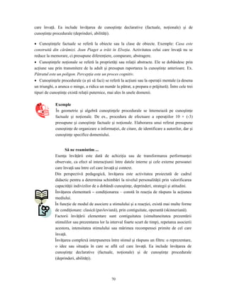 70
care învaţă. Ea include învăţarea de cunoştinţe declarative (factuale, noţionale) şi de
cunoştinţe procedurale (deprinderi, abilităţi).
• Cunoştinţele factuale se referă la obiecte sau la clase de obiecte. Exemple: Casa este
construită din cărămizi. Jean Piaget a trăit în Elveţia. Activitatea celui care învaţă nu se
reduce la memorare, ci presupune diferenţiere, comparare, abstragere.
• Cunoştinţele noţionale se referă la proprietăţi sau relaţii abstracte. Ele se dobândesc prin
acţiune sau prin transmitere de la adult şi presupun raportarea la cunoştinţe anterioare. Ex.
Pătratul este un poligon. Percepţia este un proces cognitiv.
• Cunoştinţele procedurale (a şti să faci) se referă la acţiuni sau la operaţii mentale (a desena
un triunghi, a arunca o minge, a ridica un număr la pătrat, a prepara o prăjitură). Între cele trei
tipuri de cunoştinţe există relaţii puternice, mai ales în unele domenii.
Exemple
În geometrie şi algebră cunoştinţele procedurale se întemeiază pe cunoştinţe
factuale şi noţionale. De ex., procedura de efectuare a operaţiilor 10 + (-3)
presupune şi cunoştinţe factuale şi noţionale. Elaborarea unui referat presupune
cunoştinţe de organizare a informaţiei, de citare, de identificare a autorilor, dar şi
cunoştinţe specifice domeniului.
Să ne reamintim ...
Esenţa învăţării este dată de achiziţia sau de transformarea performanţei
observate, ca efect al interacţiunii între datele interne şi cele externe persoanei
care învaţă sau între cel care învaţă şi context.
Din perspectivă pedagogică, învăţarea este activitatea proiectată de cadrul
didactic pentru a determina schimbări la nivelul personalităţii prin valorificarea
capacităţii indivizilor de a dobândi cunoştinţe, deprinderi, strategii şi atitudini.
Învăţarea elementară – condiţionarea – constă în reacţia de răspuns la acţiunea
mediului.
În funcţie de modul de asociere a stimulului şi a reacţiei, există mai multe forme
de condiţionare: clasică (pavloviană), prin contiguitate, operantă (skinneriană).
Factorii învăţării elementare sunt contiguitatea (simultaneitatea prezentării
stimulilor sau prezentarea lor la interval foarte scurt de timp), repetarea asocierii
acestora, intensitatea stimulului sau mărimea recompensei primite de cel care
învaţă.
Învăţarea complexă interpunerea între stimul şi răspuns un filtru: o reprezentare,
o idee sau situaţia în care se află cel care învaţă. Ea include învăţarea de
cunoştinţe declarative (factuale, noţionale) şi de cunoştinţe procedurale
(deprinderi, abilităţi).
 