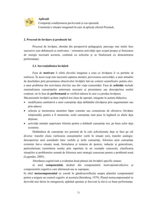 71
Aplicaţii
Comparaţi condiţionarea pavloviană şi cea operantă.
Construiţi o situaţie imaginară în care să aplicaţi efectul Premack.
2. Procesul de învăţare şi produsele lui
Procesul de învăţare, abordat din perspectivă pedagogică, parcurge mai multe faze
succesive care debutează cu motivarea – orientarea activităţii spre scopul propus şi furnizarea
de energie necesară acesteia, continuă cu achiziţia şi se finalizează cu demonstrarea
performanţei.
2.1. Secvenţialitatea învăţării
Faza de motivare îi oferă elevului imaginea a ceea ce învăţarea îi va permite să
realizeze. În acest scop este necesară captarea atenţiei, provocarea curiozităţii, a unei atitudini
de deschidere prin prezentarea obiectivelor învăţării într-un context semnificativ pentru elev,
a unor probleme din activitatea elevilor sau din viaţa comunităţii. Faza de achiziţie include
reactualizarea cunoştinţelor anterioare necesare şi prezentarea sau descoperirea noului
conţinut, iar în faza de performanţă se verifică măsura în care s-a produs învăţarea.
Mecanismele învăţării şcolare implică trei clase de operaţii, integrate în acţiuni didactice:
• modificarea cantitativă a unor cunoştinţe deja dobândite (învăţarea prin augumentare sau
prin adaos);
• selecţia şi memorarea anumitor fapte constate sau comunicate de altcineva (învăţare
relaţională); pentru a fi memorate, noile cunoştinţe sunt puse în legătură cu altele deja
deţinute.
• activităţi mintale superioare folosite pentru a dobândi cunoştinţe noi, pe baza celor deja
existente.
Dobândirea de cunoştinţe noi pornind de la cele achiziţionate deja se face pe căi
diverse: transfer clasic (utilizarea cunoştinţelor vechi în situaţii noi), transfer analogic:
descoperirea unei asemănări între vechile şi noile cunoştinţe, folosirea unor cunoştinţe
existente într-o situaţie nouă, formularea şi testarea de ipoteze, inducţie şi generalizare,
particularizare (asimilarea noului prin raportare la un exemplu cunoscut), clasificarea
situaţiilor şi problemelor urmată de folosirea unei strategii cunoscute pentru o problemă nouă
(Legendre, 2005).
Abordarea cognitivistă a evidenţiat două planuri ale învăţării specific umane:
a) unul componenţial, alcătuit din componentele motivaţional-afective şi
componentele cognitive care alternează sau se suprapun;
b) altul metacomponenţial ce constă în gândirea/reflecţia asupra planului componenţial
pentru a asigura un control cognitiv al acestuia (Sternberg, 1979). Planul metacomponenţial se
dezvoltă mai târziu în ontogeneză, apărând spontan şi frecvent la elevii cu bune performanţe.
 