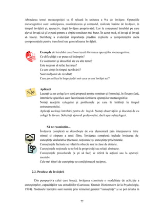 72
Abordarea temei metacogniţiei va fi reluată în unitatea a 9-a de învăţare. Operaţiile
metacognitive sunt: anticiparea, monitorizarea şi controlul, realizate înainte de învăţare, în
timpul învăţării şi, respectiv, după învăţare propriu-zisă. Lor le corespund întrebări pe care
elevul învaţă să şi le pună pentru a obţine rezultate mai bune. În acest mod, el învaţă şi învaţă
să înveţe. Sternberg a evidenţiat importanţa predării explicite a competenţelor meta
componenţiale pentru transferul sau generalizarea învăţării.
Exemple de întrebări care favorizează formarea operaţiilor metacognitive:
Ce dificultăţi s-ar putea să întâmpin?
Ce asemănări şi deosebiri are cu alte teme?
Este necesar să refac lucrarea?
Ce am simţit în timpul rezolvării?
Sunt mulţumit de rezultat?
Cum pot utiliza în împrejurări noi ceea ce am învăţat azi?
Aplicaţii
Lucraţi cu un coleg la o temă propusă pentru seminar şi formulaţi, în fiecare fază,
întrebările specifice care favorizează formarea operaţiilor metacognitive.
Notaţi reacţiile colegului şi problemele pe care le întâlniţi în timpul
antrenamentului.
Aplicaţi aceleaşi întrebări pentru dv. înşivă. Notaţi observaţiile şi discutaţi-le cu
colegii în forum. Solicitaţi ajutorul profesorului, dacă apar neînţelegeri.
Să ne reamintim...
Învăţarea complexă se deosebeşte de cea elementară prin interpunerea între
stimul şi răspuns a unui filtru. Învăţarea complexă include învăţarea de
cunoştinţe declarative (factuale, noţionale) şi cunoştinţe procedurale.
Cunoştinţele factuale se referă la obiecte sau la clase de obiecte.
Cunoştinţele noţionale se referă la proprietăţi sau relaţii abstracte.
Cunoştinţele procedurale (a şti să faci) se referă la acţiuni sau la operaţii
mentale.
Cele trei tipuri de cunoştinţe se condiţionează reciproc.
2.2. Produse ale învăţării
Din perspectiva celui care învaţă, învăţarea constituie o modalitate de achiziţie a
cunoştinţelor, capacităţilor sau atitudinilor (Larousse, Grande Dictionnaire de la Psychologie,
1994). Produsele învăţării sunt numite prin termenul general “cunoştinţe” şi se pot detalia în
 