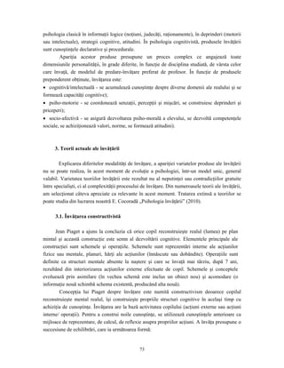 73
psihologia clasică în informaţii logice (noţiuni, judecăţi, raţionamente), în deprinderi (motorii
sau intelectuale), strategii cognitive, atitudini. În psihologia cognitivistă, produsele învăţării
sunt cunoştinţele declarative şi procedurale.
Apariţia acestor produse presupune un proces complex ce angajează toate
dimensiunile personalităţii, în grade diferite, în funcţie de disciplina studiată, de vârsta celor
care învaţă, de modelul de predare-învăţare preferat de profesor. În funcţie de produsele
preponderent obţinute, învăţarea este:
• cognitivă/intelectuală - se acumulează cunoştinţe despre diverse domenii ale realului şi se
formează capacităţi cognitive);
• psiho-motorie - se coordonează senzaţii, percepţii şi mişcări, se construiesc deprinderi şi
priceperi);
• socio-afectivă - se asigură dezvoltarea psiho-morală a elevului, se dezvoltă competenţele
sociale, se achiziţionează valori, norme, se formează atitudini).
3. Teorii actuale ale învăţării
Explicarea diferitelor modalităţi de învăţare, a apariţiei variatelor produse ale învăţării
nu se poate realiza, în acest moment de evoluţie a psihologiei, într-un model unic, general
valabil. Varietatea teoriilor învăţării este rezultat nu al neputinţei sau contradicţiilor gratuite
între specialişti, ci al complexităţii procesului de învăţare. Din numeroasele teorii ale învăţării,
am selecţionat câteva apreciate ca relevante în acest moment. Tratarea extinsă a teoriilor se
poate studia din lucrarea noastră E. Cocoradă „Psihologia învăţării” (2010).
3.1. Învăţarea constructivistă
Jean Piaget a ajuns la concluzia că orice copil reconstruieşte realul (lumea) pe plan
mintal şi această construcţie este semn al dezvoltării cognitive. Elementele principale ale
construcţiei sunt schemele şi operaţiile. Schemele sunt reprezentări interne ale acţiunilor
fizice sau mentale, planuri, hărţi ale acţiunilor (înnăscute sau dobândite). Operaţiile sunt
definite ca structuri mentale absente la naştere şi care se învaţă mai târziu, după 7 ani,
rezultând din interiorizarea acţiunilor externe efectuate de copil. Schemele şi conceptele
evoluează prin asimilare (în vechea schemă este inclus un obiect nou) şi acomodare (o
informaţie nouă schimbă schema existentă, producând alta nouă).
Concepţia lui Piaget despre învăţare este numită constructivism deoarece copilul
reconstruieşte mental realul, îşi construieşte propriile structuri cognitive în acelaşi timp cu
achiziţia de cunoştinţe. Învăţarea are la bază activitatea copilului (acţiuni externe sau acţiuni
interne/ operaţii). Pentru a construi noile cunoştinţe, se utilizează cunoştinţele anterioare ca
mijloace de reprezentare, de calcul, de reflexie asupra propriilor acţiuni. A învăţa presupune o
succesiune de echilibrări, care ia următoarea formă:
 
