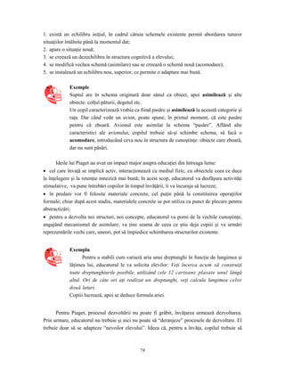 74
1. există un echilibru iniţial, în cadrul căruia schemele existente permit abordarea tuturor
situaţiilor întâlnite până la momentul dat;
2. apare o situaţie nouă;
3. se creează un dezechilibru în structura cognitivă a elevului;
4. se modifică vechea schemă (asimilare) sau se creează o schemă nouă (acomodare);
5. se instalează un echilibru nou, superior, ce permite o adaptare mai bună.
Exemple
Suptul are în schema originară doar sânul ca obiect, apoi asimilează şi alte
obiecte: colţul păturii, degetul etc.
Un copil caracterizează vrabia ca fiind pasăre şi asimilează la această categorie şi
raţa. Dar când vede un avion, poate spune, în primul moment, că este pasăre
pentru că zboară. Avionul este asimilat la schema “pasăre”. Aflând alte
caracteristici ale avionului, copilul trebuie să-şi schimbe schema, să facă o
acomodare, introducând ceva nou în structura de cunoştinţe: obiecte care zboară,
dar nu sunt păsări.
Ideile lui Piaget au avut un impact major asupra educaţiei din întreaga lume:
• cel care învaţă se implică activ, interacţionează cu mediul fizic, cu obiectele ceea ce duce
la înţelegere şi la retenţie mnezică mai bună; în acest scop, educatorul va desfăşura activităţi
stimulative, va pune întrebări copiilor în timpul învăţării, îi va încuraja să lucreze;
• în predare vor fi folosite materiale concrete, cel puţin până la constituirea operaţiilor
formale; chiar după acest stadiu, materialele concrete se pot utiliza ca punct de plecare pentru
abstractizări;
• pentru a dezvolta noi structuri, noi concepte, educatorul va porni de la vechile cunoştinţe,
angajând mecanismul de asimilare; va ţine seama de ceea ce ştiu deja copiii şi va urmări
reprezentările vechi care, uneori, pot să împiedice schimbarea structurilor existente.
Exemplu
Pentru a stabili cum variază aria unui dreptunghi în funcţie de lungimea şi
lăţimea lui, educatorul le va solicita elevilor: Veţi încerca acum să construiţi
toate dreptunghiurile posibile, utilizând cele 12 cartoane plasate unul lângă
altul. Ori de câte ori aţi realizat un dreptunghi, veţi calcula lungimea celor
două laturi.
Copiii lucrează, apoi se deduce formula ariei.
Pentru Piaget, procesul dezvoltării nu poate fi grăbit, învăţarea urmează dezvoltarea.
Prin urmare, educatorul nu trebuie şi nici nu poate să “deranjeze” procesele de dezvoltare. El
trebuie doar să se adapteze “nevoilor elevului”. Ideea că, pentru a învăţa, copilul trebuie să
 