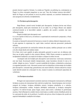75
posede structuri cognitive formate, l-a condus pe Vîgotski, un psiholog rus, contemporan cu
Piaget, la critica concepţiei piagetiene ca una care “face din învăţare remorca dezvoltării”.
Ideile lui Piaget au fost preluate la nivel de politici naţionale, au constituit fundamente ale
unor programe de reformă a învăţământului.
3.2. Învăţarea prin descoperire
După Bruner, autorul teoriei învăţării prin descoperire, învăţarea devine mai eficace
prin descoperire, decât prin transmitere de la un adult. Ca şi Piaget, Bruner este adeptul
constructivismului şi al dezvoltării stadiale a gândirii, dar acordă o pondere mai mare
influenţei sociale.
Etapele învăţării prin descoperire sunt:
1. se cere copiilor să facă ceva, să realizeze o experienţă (să construiască o propoziţie, o frază,
un dispozitiv);
2. aceştia se lansează în procesul de încercare şi eroare în vederea obţinerii răspunsului cerut;
3. prin raportare la experienţa lor, copiii induc concluzii adecvate procesului/ produsului
solicitat;
4. copiii fac generalizări ale concluziilor inferate din acţiune, stabilesc principii care se referă
şi la alte situaţii decât cele studiate iniţial;
5. în final, elevii sunt capabili să aplice principiile generale la cazuri noi, să elaboreze alte
fraze sau să aplice regulile în alte contexte (Bruner, 1960). Putem constata cu uşurinţă că în
învăţământul tradiţional, secvenţele de învăţare se dispun în ordine inversă.
Avantajele reale ale învăţării prin descoperire sunt numeroase: motivează, memorarea
este mai bună, favorizează relaţiile interpersonale, creşte încrederea elevului în sine şi în
ceilalţi. Adepţii au creat o “mistică” a acestei modalităţi de învăţare, evidenţiind cu entuziasm
şi exagerând punctele ei tari. Adversarii acestei teorii au identificat şi dezavantaje ale învăţării
prin descoperire: consumă timp, generalizarea este uneori dificilă, valoarea educativă a lecţiei
scade datorită acţiunii de a descoperi în sine, reuşita în acţiune nu antrenează capacitatea de
verbalizare.
3.4. Învăţarea ierarhică
R.Gagné este reprezentantul curentului american al designului instrucţional şi defineşte
învăţarea ca proces de interacţiune între individ şi mediul său. Autorul propune cinci niveluri/
categorii de învăţare: învăţarea abilităţilor motorii, învăţarea atitudinilor şi a valorilor,
învăţarea informaţiilor verbale, învăţarea abilităţilor intelectuale şi învăţarea strategiilor
cognitive. Un individ învaţă, spune Gagné, atunci când există o schimbare în performanţa
acestuia, fiind influenţat de condiţii interne (motivaţia) şi condiţii externe (feedback primit de
la o persoană din afară, de la profesor). Lucrările sale privesc direct învăţarea din şcoală sub
aspectul îmbunătăţirii condiţiilor de învăţare.
 