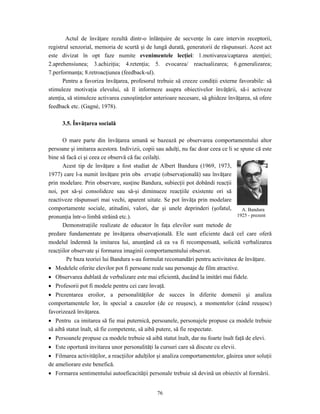 76
Actul de învăţare rezultă dintr-o înlănţuire de secvenţe în care intervin receptorii,
registrul senzorial, memoria de scurtă şi de lungă durată, generatorii de răspunsuri. Acest act
este divizat în opt faze numite evenimentele lecţiei: 1.motivarea/captarea atenţiei;
2.aprehensiunea; 3.achiziţia; 4.retenţia; 5. evocarea/ reactualizarea; 6.generalizarea;
7.performanţa; 8.retroacţiunea (feedback-ul).
Pentru a favoriza învăţarea, profesorul trebuie să creeze condiţii externe favorabile: să
stimuleze motivaţia elevului, să îl informeze asupra obiectivelor învăţării, să-i activeze
atenţia, să stimuleze activarea cunoştinţelor anterioare necesare, să ghideze învăţarea, să ofere
feedback etc. (Gagné, 1978).
3.5. Învăţarea socială
O mare parte din învăţarea umană se bazează pe observarea comportamentului altor
persoane şi imitarea acestora. Indivizii, copii sau adulţi, nu fac doar ceea ce li se spune că este
bine să facă ci şi ceea ce observă că fac ceilalţi.
Acest tip de învăţare a fost studiat de Albert Bandura (1969, 1973,
1977) care l-a numit învăţare prin obs ervaţie (observaţională) sau învăţare
prin modelare. Prin observare, susţine Bandura, subiecţii pot dobândi reacţii
noi, pot să-şi consolideze sau să-şi diminueze reacţiile existente ori să
reactiveze răspunsuri mai vechi, aparent uitate. Se pot învăţa prin modelare
comportamente sociale, atitudini, valori, dar şi unele deprinderi (şofatul,
pronunţia într-o limbă străină etc.).
Demonstraţiile realizate de educator în faţa elevilor sunt metode de
predare fundamentate pe învăţarea observaţională. Ele sunt eficiente dacă cel care oferă
modelul îndemnă la imitarea lui, anunţând că ea va fi recompensată, solicită verbalizarea
reacţiilor observate şi formarea imaginii comportamentului observat.
Pe baza teoriei lui Bandura s-au formulat recomandări pentru activitatea de învăţare.
• Modelele oferite elevilor pot fi persoane reale sau personaje de film atractive.
• Observarea dublată de verbalizare este mai eficientă, ducând la imitări mai fidele.
• Profesorii pot fi modele pentru cei care învaţă.
• Prezentarea eroilor, a personalităţilor de succes în diferite domenii şi analiza
comportamentele lor, în special a cauzelor (de ce reuşesc), a momentelor (când reuşesc)
favorizează învăţarea.
• Pentru ca imitarea să fie mai puternică, persoanele, personajele propuse ca modele trebuie
să aibă statut înalt, să fie competente, să aibă putere, să fie respectate.
• Persoanele propuse ca modele trebuie să aibă statut înalt, dar nu foarte înalt faţă de elevi.
• Este oportună invitarea unor personalităţi la cursuri care să discute cu elevii.
• Filmarea activităţilor, a reacţiilor adulţilor şi analiza comportamentelor, găsirea unor soluţii
de ameliorare este benefică.
• Formarea sentimentului autoeficacităţii personale trebuie să devină un obiectiv al formării.
A. Bandura
1925 - prezent
 