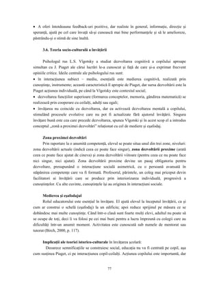 77
• A oferi întotdeauna feedback-uri pozitive, dar realiste în general, informaţie, direcţie şi
speranţă, ajută pe cel care învaţă să-şi cunoască mai bine performanţele şi să le amelioreze,
păstrându-şi o stimă de sine înaltă.
3.6. Teoria socio-culturală a învăţării
Psihologul rus L.S. Vîgotsky a studiat dezvoltarea cognitivă a copilului aproape
simultan cu J. Piaget ale cărui lucrări le-a cunoscut şi faţă de care şi-a exprimat frecvent
opiniile critice. Ideile centrale ale psihologului rus sunt:
• în interacţiunea subiect – mediu, esenţială este medierea cognitivă, realizată prin
cunoştinţe, instrumente; această caracteristică îl apropie de Piaget, dar sursa dezvoltării este la
Piaget acţiunea individuală, pe când la Vîgotsky este contextul social;
• dezvoltarea funcţiilor superioare (formarea conceptelor, memoria, gândirea matematică) se
realizează prin cooperare cu ceilalţi, adulţi sau egali;
• învăţarea nu coincide cu dezvoltarea, dar ea activează dezvoltarea mentală a copilului,
stimulând procesele evolutive care nu pot fi actualizate fără ajutorul învăţării. Singura
învăţare bună este cea care precede dezvoltarea, spunea Vîgotski şi în acest scop el a introdus
conceptul „zonă a proximei dezvoltări” relaţionat cu cel de mediere şi eşafodaj.
Zona proximei dezvoltări
Prin raportare la o anumită competenţă, elevul se poate situa unul din trei zone, niveluri:
zona dezvoltării actuale (indică ceea ce poate face singur), zona dezvoltării proxime (arată
ceea ce poate face ajutat de cineva) şi zona dezvoltării viitoare (pentru ceea ce nu poate face
nici singur, nici ajutat). Zona dezvoltării proxime devine un pasaj obligatoriu pentru
dezvoltare, presupunând o interacţiune socială asimetrică, cu o persoană avansată în
stăpânirea competenţe care va fi formată. Profesorul, părintele, un coleg mai priceput devin
facilitatori ai învăţării care se produce prin interiorizarea individuală, progresivă a
cunoştinţelor. Cu alte cuvinte, cunoştinţele îşi au originea în interacţiuni sociale.
Medierea şi eşafodajul
Rolul educatorului este esenţial în învăţare. El ajută elevul la începutul învăţării, ca şi
cum ar construi o schelă (eşafodaj) la un edificiu; apoi reduce sprijinul pe măsura ce se
dobândesc mai multe cunoştinţe. Când într-o clasă sunt foarte mulţi elevi, adultul nu poate să
se ocupe de toţi, deci îi va folosi pe cei mai buni pentru a lucra împreună cu colegii care au
dificultăţi într-un anumit moment. Activitatea este cunoscută sub numele de mentorat sau
tutorat (Birch, 2000, p. 117).
Implicaţii ale teoriei istorico-culturale în învăţarea şcolară:
Deoarece semnificaţiile se construiesc social, educaţia nu va fi centrată pe copil, aşa
cum susţinea Piaget, ci pe interacţiunea copil-ceilalţi. Acţiunea copilului este importantă, dar
 