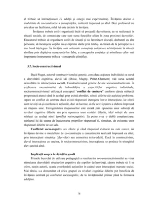 78
el trebuie să interacţioneze cu adulţii şi colegii mai experimentaţi. Învăţarea devine o
modalitate de co-construcţie a cunoştinţelor, realizată împreună cu altul. Deci profesorul nu
este doar un facilitator, rolul lui este decisiv în învăţare.
Învăţarea trebuie astfel organizată încât să preceadă dezvoltarea; ea se realizează în
situaţii sociale, de comunicare care sunt sursa funcţiilor aflate în zona proximei dezvoltări.
Educatorul trebuie să organizeze astfel de situaţii şi să favorizeze discuţii, dezbateri cu alte
persoane, să încurajeze copilul să-şi exprime ideile prin limbaj, să treacă de la percepţie la o
mai bună înţelegere. În învăţare sunt antrenate cunoştinţe anterioare achiziţionate în situaţii
similare prin depăşirea reprezentărilor false, a conceptelor empirice şi asimilarea celor mai
importante instrumente psihice - conceptele ştiinţifice.
3.7. Socio-constructivismul
Dacă Piaget, autorul constructivismului genetic, considera acţiunea individului ca sursă
a dezvoltării cognitive, elevii săi (Doise, Mugny, Perret-Clermont) văd sursa acestei
dezvoltării în interacţiunea socială. Constructivismul genetic devine socioconstructivism. În
explicarea mecanismului de îmbunătăţire a capacităţilor cognitive individuale,
socioconstructivismul utilizează conceptul “conflict de centrare” conform căruia subiecţii
progresează atunci când în acelaşi grup există abordări, soluţii diferite ale aceleiaşi probleme.
Apare un conflict de centrare dacă există răspunsuri eterogene într-o interacţiune, iar elevii
sunt nevoiţi să-şi coordoneze acţiunile, deci să lucreze, să fie activi pentru a elabora împreună
un răspuns unic. Eterogenitatea răspunsurilor este creată prin opunerea unor subiecţi de
niveluri cognitive diferite sau prin opunerea unor centrări diferite, idei/ soluţii ale unor
subiecţi cu acelaşi nivel (conflict sociocognitiv). Ea poate crea o dublă conştientizare:
subiectul îşi dă seama de inadecvarea propriilor răspunsuri şi, simultan, de existenţa unor
răspunsuri diferite de ale sale.
Conflictul socio-cognitiv are efecte şi când răspunsul elaborat nu este corect, iar
învăţarea devine o modalitate de co-construcţie a cunoştinţelor realizată împreună cu altul,
prin interacţiuni simetrice (elev-elev) sau asimetrice (elev-adult). Dacă în constructivism,
elevul interacţiona cu sarcina, în socioconstructivism, interacţiunea se produce în triunghiul
elev-sarcină-altul.
Implicaţii asupra învăţării în şcoală
Primele încercări de utilizare pedagogică a rezultatelor neo-constructivismului au vizat
stimularea dezvoltării structurilor cognitive ale copiilor defavorizaţi, cărora trebuie să li se
ofere, susţin autorii, ocazia coordonării acţiunilor în cadrul unor interacţiuni marcate social.
Mai târziu, s-a demonstrat că orice grupuri cu niveluri cognitive diferite pot beneficia de
învăţarea centrată pe conflictul sociocognitiv, de la învăţământul primar până la formarea
adulţilor.
 