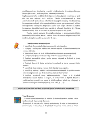80
modul de asociere a stimulului şi a reacţiei, există mai multe forme de condiţionare:
clasică (pavloviană), prin contiguitate, operantă (skinneriană).
Explicarea diferitelor modalităţi de învăţare se realizează printr-o varietate de teorii
din care sunt selectate teorii moderne. Teoriile constructivismul şi socio
constructivismul, teoria istorico culturală, învăţarea prin imitaţie şi prin descoperire,
învăţarea cu semnificaţie şi învăţarea ierarhică prezentate succint sunt masiv utilizate
în învăţământul contemporan. Implicaţiile acestor teorii asupra activităţii de predare-
învăţare sunt detectabile în activitatea practică, în reformele din diferite ţări. Adesea,
identificarea unei teorii în activitatea de predare-învăţare nu este uşoară.
Teoriile prezintă elemente de complementaritate ce argumentează utilitatea
cunoaşterii şi utilizării lor pentru a construi situaţii de învăţare adaptate obiectivelor
urmărite, disciplinei predate şi grupurilor de elevi.
Test de evaluare a cunoştinţelor
1. Identificaţi elemente de învăţare elementară în activitatea dvs.
2. Extrageţi 2 definiţii ale învăţării din teoriile descrise şi stabiliţi elementele lor
comune şi diferite.
3. Analizaţi un proiect de lecţie şi identificaţi evenimentele propuse de Gagné.
4. Comparaţi învăţarea constructivistă şi învăţarea socioconstructivistă.
5. Analizaţi asemănările dintre teoria istorico culturală a învăţării şi teoria
socioconstructivistă.
6. Analizaţi deosebirile dintre teoria istorico culturală şi teoria constructivistă a
învăţării.
7. Identificaţi dezavantaje şi avantaje ale învăţării prin descoperire.
8. Identificaţi o teorie a învăţării care fundamentează metodele de predare-învăţare
care vă sunt propuse la una-două discipline din mediul universitar.
9. Analizaţi următorul enunţ socioconstructivist: „Pentru a fi benefică,
interacţiunea socială trebuie să asigure, în acelaşi timp, o deplină derulare a
conflictului sociocognitiv, nu numai să aibă în vedere o soluţie pur relaţională în
termeni de înţelegere sau neînţelegere. (Doise, 1995, p. 131) ”
Sugestii de rezolvare a sarcinilor propuse se găsesc începând de la pagina 163.
Temă de control
1. Analizaţi următoarea situaţie de învăţare şi identificaţi teoriile învăţării care o
fundamentează. Argumentaţi răspunsul.
„Învăţătorul dă fiecărui elev (aceştia nedispunând de nici un instrument de
măsurat) câte un pachet cu 36 de pătrăţele de carton, având latura de 10 cm
 