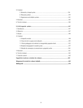 9
4. Conţinut
1. Ritmurile şi timpul şcolar…………… ………………………………………………136
2. Oboseala şcolară………………………………………………………………………139
3. Organizarea activităţilor şcolare……………………………………………………....143
5. Rezumat..................................................................................................................................145
6. Test de evaluare......................................................................................................................146
U.I.10 Grupurile şcolare……………………………………………………..........................147
1. Introducere..............................................................................................................................147
2. Obiective ................................................................................................................................147
3. Durată ....................................................................................................................................148
4. Conţinut
1. Grupurile sociale………………………………………………………………………148
2. Clasa de elevi ca grup socio-educativ………………………………………………...149
3. Efecte pedagogice ale mărimii şi omogenităţii grupului-clasă………………………152
4. Relaţiile intergrupale în mediul şcolar………………………………………………..157
5. Metode de cunoaştere şi caracterizare a grupului şcolar……………………………..164
5. Rezumat..................................................................................................................................161
6. Test de evaluare......................................................................................................................162
7. Temă de control……………………………………………………………………………...162
Sugestii de rezolvare a testelor de evaluare…………………..…………………………….163
Răspunsuri la testul de evaluare iniţială…………………………………………………….169
Bibliografie ..............................................................................................................................170
 