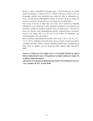 81
fiecare, şi spune, adresându-se întregului grup: <Aveţi la dispoziţie un anumit
număr de pătrăţele, cu latura de 10 cm. Trebuie să faceţi pe caietul vostru un
dreptunghi, plasând toate pătrăţelele unul alături de altul şi utilizându-le pe
toate. Una din laturile dreptunghiului trebuie să măsoare 40 de cm. Când veţi
termina, va trebui să-mi spuneţi care este lungimea celeilalte laturi>.
Elevii încep să lucreze şi după câteva încercări sunt în măsură să răspundă
individual în scris. Când toţi au găsit răspunsul, învăţătorul îi întreabă cum au
procedat şi ajunge să elucideze modul de lucru. Pe urmă spune: <Veţi încerca
acum să construiţi toate dreptunghiurile posibile, utilizând mereu cartoanele
plasate unul lângă altul, şi ori de câte ori aţi realizat un dreptunghi, veţi
calcula lungimea celor două laturi>.
Elevii calculează dreptunghiurile posibile (1x36, 2x18, 3 x12, 4 x9 , 9 x , 1 2 x ,
1 8 x2 ,36x1). Învăţătorul întreabă atunci dacă au înţeles formula generală a
calculului unei laturi, când se cunoaşte suprafaţa şi dimensiunea celeilalte laturi.
Ajută elevii să clarifice acest al doilea procedeu (adaptat după Mucchielli,
1987).
Tema se va efectua pe 1,5-2 pagini A4 şi se va transmite tutorilor pe suport
hârtie. Soluţia fiecărei teme va fi însoţită de 2 evaluări realizate de colegi. Nu
se admit evaluări încrucişate.
Aprecierile vor fi postate pe platforma electronică. Nota obţinută la tema nr.
1 are o pondere de 15% în nota finală.
 