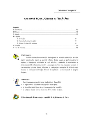 82
Unitatea de învăţare 5.
FACTORII NONCOGNITIVI AI ÎNVĂŢĂRII
Cuprins
1. Introducere.........................................................................................................................................82
2.Obiective.............................................................................................................................................82
3. Durată ................................................................................................................................................82
4. Conţinut
1. Motivaţia 83
2. Factorii afectivi ai învăţării 89
3. Atenţia şi rolul ei în învăţare 90
5. Rezumat .............................................................................................................................................91
6. Test de evaluare ………………………………………………………………………………..………...92
1. Introducere
Această unitate descrie factorii noncognitivi ai învăţării: motivaţie, procese
afectiv-emoţionale, atenţie şi explică relaţiile dintre aceştia şi performanţele în
învăţare. Cunoaşterea motivaţiei, a vieţii afective, a modului de concentrare a
atenţiei este utilă educatorului pentru a cunoaşte mai bine elevii cu care lucrează şi
a se cunoaşte pe sine însuşi. El poate să construiască situaţiile de învăţare mai
eficace, să stimuleze motivaţia elevilor săi ajutându-i să investească în propria
formare.
2. Obiective
După parcurgerea acestei teme, studenţii vor fi capabili:
• să explice rolul factorilor noncognitivi în învăţare;
• să identifice relaţii între factorii noncognitivi ai învăţării;
• să schiţeze situaţii care să motiveze elevii pentru învăţare.
3. Durata medie de parcurgere a unităţii de învăţare este de 2 ore.
 