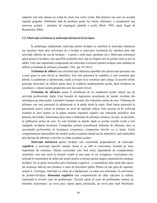 86
ispăşitor este mai adesea un coleg de clasă nou venit, izolat, fără prieteni sau care nu acceptă
regulile grupului. Ostilitatea faţă de profesor poate lua forma rebeliunii, a nesupunerii sau
anorexia şcolară – atitudine de respingere globală a şcolii (Weil, 1992, apud Auger &
Boucharlat, 2006).
1.3. Motivaţia extrinsecă şi motivaţia intrinsecă în învăţare
În psihologia tradiţională, motivaţia pentru învăţare se clasifică în motivaţie intrinsecă
(se satisface chiar prin activitatea de a învăţa) şi motivaţie extrinsecă (se satisface prin alte
activităţi, diferite de cea de învăţare – a primi o notă mare, aprobare etc.). Motivaţia extrinsecă
apare prima în învăţare, este specifică şcolarilor mici, dar nu dispare nici la şcolarii mari şi nici la
adulţi. Cele mai importante componente ale motivaţiei extrinseci pentru învăţare sunt tendinţa de
afiliere şi tendinţa de afirmare (Ausubel, 1981, pp. 417-421).
Trebuinţa de afiliere este orientată spre obţinerea aprobării din partea unei persoane sau
a unui grup cu care elevul se identifică. Este mai puternică în copilărie şi este orientată spre
părinţi. La pubertate şi adolescenţă, scade şi începe să se orienteze spre colegi; la această vârstă,
prezenţa motivaţiei de afiliere poate duce la scăderea randamentului şcolar, dacă învăţarea nu
constituie o valoare pentru grupul din care face parte elevul.
Trebuinţa de afirmare poate fi satisfăcută de un randament şcolar ridicat sau de
activităţi profesionale înalte. Este însoţită de îngrijorare accentuată, de teamă, rezultate din
anticiparea pe plan psihic a pierderii situaţiei sociale, din coborârea stimei de sine. Trebuinţa de
afirmare este mai puternică la adolescenţi şi la adulţi decât la copii, fiind foarte puternică la
persoanele active, cărora la menţine un nivel de aspiraţie ridicat. Este necesar să fie cultivată
moderat la elevi pentru că la puţini oameni impulsul cognitiv sau interesele ştiinţifice sunt
puternic dezvoltate. Intensitatea prea mare a trebuinţei de afirmare conduce, în eşec, la anxietate,
la prăbuşirea stimei de sine. Ea este limitată ca durată: după ce poziţia socială vizată a fost
câştigată, învăţarea încetează. Competiţia şcolară exacerbează trebuinţa de afirmare, deci se
recomandă profesorului să încurajeze cooperarea, compararea elevilor cu ei înşişi. Unele
comportamente indezirabile din mediul şcolar (conduita rebelă sau de măscărici) sunt explicabile
prin dorinţa de afirmare a elevilor cu slabe rezultate şcolare.
Motivaţia intrinsecă pentru învăţare este constituită, preponderent, de motivaţia
cognitivă, o motivaţie specific umană. Sursa ei se află în curiozitate, formată pe baza
impulsului de orientare. Durata curiozităţii este însă mică, dependentă de complexitatea
stimulilor: este mai mică la stimulii simpli şi mai mare la cei complecşi. Curiozitatea este
utilizată în momentele de debut ale lecţiei pentru a orienta atenţia asupra conţinuturilor propuse
învăţării. Ea se poate intensifica prin disonanţa cognitivă - o contradicţie între două idei opuse
ale aceluiaşi individ care produce o stare de disconfort psihic Pentru că este greu de suportat,
susţine L. Festinger, individul va căuta să o depăşească, va căuta noi informaţii. În activitatea
de predare-învăţare, disonanţa cognitivă este conştientizată de către educator şi trebuie
controlată la nivelul cotei de problematic. Nivelul optim al cotei de problematic trebuie să
întreţină curiozitatea: un nivel prea scăzut apare plictiseala, un nivel prea înalt blochează
 