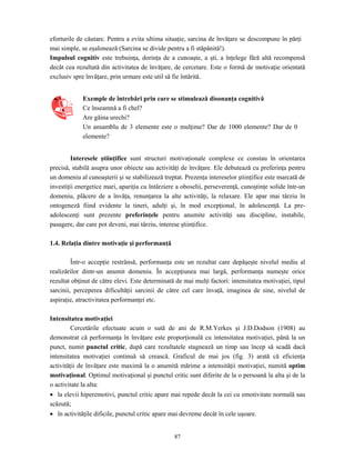 87
eforturile de căutare. Pentru a evita ultima situaţie, sarcina de învăţare se descompune în părţi
mai simple, se eşalonează (Sarcina se divide pentru a fi stăpânită!).
Impulsul cognitiv este trebuinţa, dorinţa de a cunoaşte, a şti, a înţelege fără altă recompensă
decât cea rezultată din activitatea de învăţare, de cercetare. Este o formă de motivaţie orientată
exclusiv spre învăţare, prin urmare este util să fie întărită.
Exemple de întrebări prin care se stimulează disonanţa cognitivă
Ce înseamnă a fi chel?
Are găina urechi?
Un ansamblu de 3 elemente este o mulţime? Dar de 1000 elemente? Dar de 0
elemente?
Interesele ştiinţifice sunt structuri motivaţionale complexe ce constau în orientarea
precisă, stabilă asupra unor obiecte sau activităţi de învăţare. Ele debutează cu preferinţa pentru
un domeniu al cunoaşterii şi se stabilizează treptat. Prezenţa intereselor ştiinţifice este marcată de
investiţii energetice mari, apariţia cu întârziere a oboselii, perseverenţă, cunoştinţe solide într-un
domeniu, plăcere de a învăţa, renunţarea la alte activităţi, la relaxare. Ele apar mai târziu în
ontogeneză fiind evidente la tineri, adulţi şi, în mod excepţional, în adolescenţă. La pre-
adolescenţi sunt prezente preferinţele pentru anumite activităţi sau discipline, instabile,
pasagere, dar care pot deveni, mai târziu, interese ştiinţifice.
1.4. Relaţia dintre motivaţie şi performanţă
Într-o accepţie restrânsă, performanţa este un rezultat care depăşeşte nivelul mediu al
realizărilor dintr-un anumit domeniu. În accepţiunea mai largă, performanţa numeşte orice
rezultat obţinut de către elevi. Este determinată de mai mulţi factori: intensitatea motivaţiei, tipul
sarcinii, perceperea dificultăţii sarcinii de către cel care învaţă, imaginea de sine, nivelul de
aspiraţie, atractivitatea performanţei etc.
Intensitatea motivaţiei
Cercetările efectuate acum o sută de ani de R.M.Yerkes şi J.D.Dodson (1908) au
demonstrat că performanţa în învăţare este proporţională cu intensitatea motivaţiei, până la un
punct, numit punctul critic, după care rezultatele stagnează un timp sau încep să scadă dacă
intensitatea motivaţiei continuă să crească. Graficul de mai jos (fig. 3) arată că eficienţa
activităţii de învăţare este maximă la o anumită mărime a intensităţii motivaţiei, numită optim
motivaţional. Optimul motivaţional şi punctul critic sunt diferite de la o persoană la alta şi de la
o activitate la alta:
• la elevii hiperemotivi, punctul critic apare mai repede decât la cei cu emotivitate normală sau
scăzută;
• în activităţile dificile, punctul critic apare mai devreme decât în cele uşoare.
 