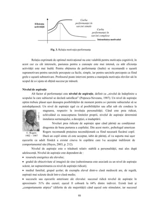 88
Relaţia exprimată de optimul motivaţional nu este valabilă pentru motivaţia cognitivă; în
acest caz cu cât interesele, pasiunea pentru a cunoaşte este mai intensă, cu atât eficienţa
activităţii este mai înaltă. Pentru obţinerea de performanţe (înalte) se recomandă o uşoară
supramotivare pentru sarcinile percepute ca facile, simple, iar pentru sarcinile percepute ca fiind
grele o uşoară submotivare. Profesorul poate interveni pentru a manipula motivaţia elevilor săi în
scopul de a-i ajuta să obţină succese pe măsură.
Nivelul de aspiraţie
Alt factor al performanţei este nivelul de aspiraţie, definit ca ,,nivelul de îndeplinire a
scopului la care subiectul se declară satisfăcut” (Popescu-Neveanu, 1987). Un nivel de aspiraţie
optim trebuie plasat uşor deasupra posibilităţilor de moment pentru a-i permite subiectului să se
autodepăşească. Un nivel de aspiraţie egal cu al posibilităţilor sau aflat sub ele conduce la
stagnarea, respectiv la involuţia personalităţii. Când este prea ridicat,
echivalând cu neacceptarea limitelor proprii, nivelul de aspiraţie determină
instalarea surmenajului, a decepţiei, a inadaptării.
Niveluri prea ridicate de aspiraţie apar când părinţi au condiţionat
dragostea de buna purtarea a copilului. Din acest motiv, psihologul american
Rogers recomandă preţuirea necondiţionată ca fiind necesară fiecărui copil.
Dacă un copil simte că este acceptat, iubit de părinţi, el va suporta mai uşor
eşecurile ca adult fiindcă a existat cineva în copilărie care l-a acceptat indiferent de
comportamentul său (Hayes, 2003, p. 212).
Nivelul de aspiraţie este o trăsătură relativ stabilă a personalităţii, mai ales după
adolescenţă. Nivelul de aspiraţie este dependent de :
• resursele energetice ale elevului;
• gradul de obiectivitate al imaginii de sine (subestimarea este asociată cu un nivel de aspiraţie
scăzut, iar supraestimarea cu nivel de aspiraţie ridicat);
• mediul familial, grupul şcolar; de exemplu elevul dintr-o clasă mediocră are, de regulă,
aspiraţii mai scăzute decât într-o clasă medie;
• succesele sau eşecurile anterioare ale elevului: succesul ridică nivelul de aspiraţie în
aproximativ 51% din cazuri; eşecul îl coboară la 64% dintre indivizi. Există însă şi
„comportamente atipice” (diferite de ale majorităţii) când eşecul este stimulator, iar succesul
Eficienţa
activităţii
Curba
performanţei în
sarcini simple
Curba
performanţei în
sarcini complexe
Intensitatea motivaţiei
Fig. 3. Relaţia motivaţie-performanţe
C. Rogers
1902 – 1987
 