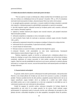 89
generează delăsare.
1.5. Rolul educatorului în stimularea motivaţiei pentru învăţare
“Nici un copil nu se naşte cu trebuinţa de a obţine rezultate bune la învăţătură, aşa că este
clar că el trebuie să o dobândească într-un fel oarecare” (Ausubel, 1981, p. 415). În stimularea
motivaţiei (motivarea) pentru învăţare, educatorul poate folosi mai multe căi de acţiune:
• nu aşteaptă apariţia spontană a motivaţiei, ci creează condiţii de învăţare stimulative: prezintă
clar scopurile, evidenţiază perspectiva aplicabilităţii cunoştinţelor şi sporul de cunoştinţe;
• dezvoltă impulsul cognitiv reducând accentul pe învăţarea pentru notă, examene; utilizează
noul, surpriza, disonanţa cognitivă;
• captează şi menţine interesul prin alegerea unor exerciţii atractive, prin propriul entuziasm
faţă de disciplina predată;
• utilizează competiţia şi comparaţia cu sine şi mai puţin cu colegii;
• evită nivelurile foarte înalte de motivaţie şi presiunea continuă asupra elevului (Ausubel,
1981, p.447);
• analizează şi reajustează sistemul de recompense şi pedepse în funcţie de evoluţia elevilor;
• valorizează elevul ca personalitate, îi apreciază succesele, calităţile;
• creează situaţii de interactivitate;
• foloseşte eroarea ca ocazie de învăţare, acordă elevului dreptul de a greşi;
• evaluează formativ, evită ameninţările cu nota mică, nepromovarea, încurajează
interevaluarea şi autoevaluarea (Auger et al., pp. 78-81).
Întărirea impulsului cognitiv al elevilor se realizează prin: evidenţierea plăcerii de a
învăţa, de a înţelege ca scop în sine, căutarea unor metode de predare care să favorizeze învăţarea
conştientă, explorarea ori crearea succesului al cărui produs secundar este chiar impulsul
cognitiv. Dacă nici una din modalităţile de motivare nu are succes, profesorul va preda în absenţa
motivaţiei şi va asigura mici succese, succesul devenind factor motivaţional pentru activităţile de
învăţare ulterioare.
2. Factorii afectivi ai învăţării
În general, stările afective pozitive influenţează favorabil performanţele, rolul profesorului
fiind de a crea situaţii plăcute de învăţare pe care elevul să le asocieze cu şcoala, cu disciplina
predată. Valoarea acordată elevilor de către profesor, aşteptările acestuia faţă de elevii săi au un
impact semnificativ asupra învăţării: elevii au tendinţa de a conferi mai multă valoare
activităţilor pentru care se simt competenţi şi se simt mai competenţi în activităţile pe care le
valorizează şi pentru care sunt valorizaţi de către profesori.
Gradul de angajare în sarcinile şcolare, selectarea strategiilor de învăţare depind de
reprezentările pe care elevii le au asupra şanselor lor de succes. Studii realizate asupra
performanţelor la matematică arată că succesele elevilor sunt influenţate de percepţia de către
părinţii elevului a dificultăţii disciplinei şi de către aşteptările, încurajările oferite de profesor.
 