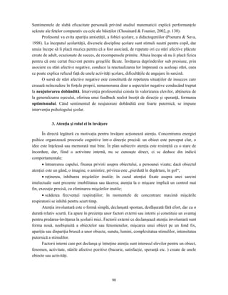 90
Sentimentele de slabă eficacitate personală privind studiul matematicii explică performanţele
scăzute ale fetelor comparativ cu cele ale băieţilor (Chouinard & Founier, 2002, p. 130).
Profesorul va evita apariţia anxietăţii, a fobiei şcolare, a didactogeniilor (Poenaru & Sava,
1998). La începutul şcolarităţii, diversele discipline şcolare sunt stimuli neutri pentru copil, dar
unuia începe să îi placă muzica pentru că a fost asociată, de repetate ori cu stări afective plăcute
create de adult, ocazionate de succes, de recompensele primite. Altuia începe să nu îi placă fizica
pentru că este certat frecvent pentru greşelile făcute. Învăţarea deprinderilor sub presiune, prin
asociere cu stări afective negative, conduce la reactualizarea lor împreună cu aceleaşi stări, ceea
ce poate explica refuzul faţă de unele activităţi şcolare, dificultăţile de angajare în sarcină.
O sursă de stări afective negative este constituită de repetarea situaţiilor de insucces care
creează neîncredere în forţele proprii, rememorarea doar a aspectelor negative conducând treptat
la neajutorarea dobândită. Intervenţia profesorului consta în valorizarea elevilor, abţinerea de
la generalizarea eşecului, oferirea unui feedback realist însoţit de direcţie şi speranţă, formarea
optimismului. Când sentimentul de neajutorare dobândită este foarte puternică, se impune
intervenţia psihologului şcolar.
3. Atenţia şi rolul ei în învăţare
În directă legătură cu motivaţia pentru învăţare acţionează atenţia. Concentrarea energiei
psihice organizează procesele cognitive într-o direcţie precisă: un obiect este perceput clar, o
idee este înţeleasă sau memorată mai bine. În plan subiectiv atenţia este resimţită ca o stare de
încordare, dar, fiind o activitate internă, nu se cunoaşte direct, ci se deduce din indicii
comportamentale:
• întoarcerea capului, fixarea privirii asupra obiectului, a persoanei vizate; dacă obiectul
atenţiei este un gând, o imagine, o amintire, privirea este „pierdută în depărtare, în gol“;
• reţinerea, inhibarea mişcărilor inutile; în cazul atenţiei fixate asupra unei sarcini
intelectuale sunt prezente imobilitatea sau tăcerea; atenţia la o mişcare implică un control mai
fin, execuţie precisă, cu eliminarea mişcărilor inutile;
• scăderea frecvenţei respiraţiilor; în momentele de concentrare maximă mişcările
respiratorii se inhibă pentru scurt timp.
Atenţia involuntară este o formă simplă, declanşată spontan, desfăşurată fără efort, dar cu o
durată relativ scurtă. Ea apare în prezenţa unor factori externi sau interni şi constituie un avantaj
pentru predarea-învăţarea la şcolarii mici. Factorii externi ce declanşează atenţia involuntară sunt
forma nouă, neobişnuită a obiectelor sau fenomenelor, mişcarea unui obiect pe un fond fix,
apariţia sau dispariţia bruscă a unor obiecte, sunete, lumini, complexitatea stimulilor, intensitatea
puternică a stimulilor.
Factorii interni care pot declanşa şi întreţine atenţia sunt interesul elevilor pentru un obiect,
fenomen, activitate, stările afective pozitive (bucurie, satisfacţie, speranţă etc. ) create de unele
obiecte sau activităţi.
 