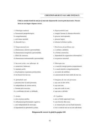 10
CHESTIONAR DE EVALUARE INIŢIALĂ
Citiţi cu atenţie itemii de mai jos şi marcaţi răspunsurile corecte prin încercuire. Fiecare
item are un singur răspuns corect.
1. Psihologia studiază:
a. fenomenele parapsihologice;
b. comportamentul;
c. activitatea mentală;
d. obiectele b şi c.
2. Temperamental este:
a. dimensiunea valorică a personalităţii;
b. dimensiunea energetică a personalităţi;
c. dificil de cunoscut;
d. dimensiunea instrumentală a personalităţii.
3. Succesul şcolar este influenţat de:
a. carateristici înnăscute;
b. reputaţia şcolii;
c. de priceperea si pasiunea profesorului;
d. toţi factorii de mai sus.
4. Aptitudinile sunt:
a. prezente doar la unele personae;
b. independente de zestrea nativă;
c. formate prin exerciţiu;
d. o combinaţie de nativ şi dobândit.
5. Atenţia:
a. este un proces psihic;
b. influenţează performanţele cognitive;
c. este independentă de motivaţie;
d. dependentă de aptitudinile şcolare.
6. Reprezentările sunt:
a. imagini formate în absenţa obiectelor;
b. procese motivaţionale;
c. procese logice;
d. absente la bolnavii psihic.
7. Rezolvarea de probleme este:
a. o calitate a adulţilor;
b. o formă a memoriei;
c. dependentă de organizarea informaţiilor;
d. un process senzorial:
8. Motivaţia este:
a. o sursă de energie pentru comportament;
b. o cauză internă a comportamentului;
c. un sistem de mobiluri;
d. caracterizată de toate notele de mai sus.
9. Imaginea de sine este persoana:
a. aşa cum ar dori să fie;
b. aşa cum este;
c. aşa cum crede că este;
d. aşa cum o văd alţii.
10. Copilăria:
a. are ca limită superioară 6 ani;
b. este fericită, fără crize;
c. se remarcă prin cea mai bună memorie;
d. nici o notă de mai sus nu este adevărată.
Răspunsurile corecte le găsiţi la pagina 169.
 