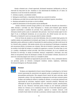 91
Atenţia voluntară este o formă superioară, declanşată intenţionat, desfăşurată cu efort pe
intervalul de timp dorit de elev. Instalarea ei este determinată de hotărârea de a fi atent, iar
menţinerea ei este favorizată de următoarele condiţii:
• claritatea scopului, a rezultatului urmărit;
• înţelegerea semnificaţiei, a importanţei obiectului sau a sarcinii de realizat;
• desfăşurarea activităţii într-un mediu lipsit de factori perturbatori (zgomot, dezordine);
• alternarea perioadelor de activitate cu cele de odihnă;
• gradul de antrenament al elevului pentru sarcina desfăşurată.
Atenţia voluntară consumă energie psihică şi este urmată de oboseală care determină o
slabă eficienţă a activităţii sau chiar întreruperea ei. Atenţia post-voluntară apare datorită
repetării neschimbate a condiţiilor de activitate. Este „deprinderea de a fi atent” la lecţie, la
efectuarea temelor pentru acasă, la explicaţiile altor persoane. Acest tip de atenţie apare la elevi
după 14 ani, se desfăşoară intenţionat, are un scop precis, dar efortul necesar este mai mic.
Oboseala se instalează în acest caz mai greu decât la atenţia voluntară.
Cele trei forme ale atenţiei nu sunt strict delimitate, între ele existând relaţii genetice (în
copilărie atenţia este preponderent involuntară, apoi începe să se declanşeze voluntar şi devine o
deprindere pentru adolescent şi adult) şi funcţionale (în cadrul aceleiaşi activităţi există treceri de
la o formă la alta a atenţiei). Atât atenţia externă, cât şi cea internă pot fi declanşate şi menţinute
prin mecanisme diferite, involuntare sau voluntare. Mai ales în formele ei superioare, atenţia este
un rezultat al activităţii de învăţare şi a modului de organizare a acesteia. În acelaşi timp, ea este
şi o condiţie a desfăşurării oricărei activităţi. Atât forma involuntară, cât şi cea voluntară sunt
favorizate de motivaţie: în atenţia involuntară, interesul, componentă a motivaţiei, este unul
dintre cei mai puternici factori de declanşare a atenţiei. În cazul atenţiei voluntare, decizia de a fi
atent este consecinţa alegerii unor motive şi a renunţării la altele.
Atenţia poate fi facilitată sau îngreunată de procesele afective. Frica, sentimentul datoriei
sau pasiunea pentru un domeniu avantajează instalarea atenţiei, nepăsarea, indiferenţa
favorizează distragerea sau fluctuaţia atenţiei.
Rezumat
Învăţarea este dependentă de factori interni (biologici şi psihologici) şi de factori
externi reprezentaţi de caracteristici ale spaţiului şcolar, ale grupului de elevi sau de
personalitatea profesorului. Din categoria factori interni fac parte motivaţia, stările
emoţionale, atenţia. Cele mai importante componente ale motivaţiei extrinseci pentru
învăţare sunt tendinţa de afiliere şi tendinţa de afirmare, iar motivaţia intrinsecă este
reprezentată de curiozitate, impulsul cognitiv, interesele ştiinţifice. Motivaţia este
influenţată de factori de personalitate cum sunt atribuirea cauzală, autoeficacitatea,
stima de sine. Deoarece motivaţia pentru învăţare nu este înnăscută, profesorul
trebuie să o formeze şi să o menţină pe diverse căi. El dezvoltă impulsul cognitiv,
utilizează surpriza, disonanţa cognitivă, captează şi menţine interesul, evită
nivelurile foarte înalte de motivaţie şi presiunea continuă asupra elevului, adaptează
 