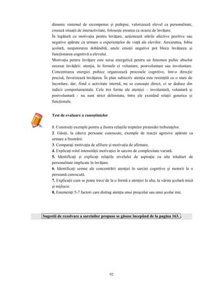 92
dinamic sistemul de recompense şi pedepse, valorizează elevul ca personalitate,
creează situaţii de interactivitate, foloseşte eroarea ca ocazie de învăţare.
În legătură cu motivaţia pentru învăţare, acţionează stările afective pozitive sau
negative apărute ca urmare a experienţelor de viaţă ale elevilor. Anxietatea, fobia
şcolară, neajutorarea dobândită, unele emoţii negative pot bloca învăţarea şi
funcţionarea cognitivă a elevului.
Motivaţia pentru învăţare este sursa energetică pentru un fenomen psihic absolut
necesar învăţării: atenţia, în formele ei voluntare, postvoluntare sau involuntare.
Concentrarea energiei psihice organizează procesele cognitive, într-o direcţie
precisă, favorizează învăţarea. În plan subiectiv atenţia este resimţită ca o stare de
încordare, dar, fiind o activitate internă, nu se cunoaşte direct, ci se deduce din
indicii comportamentale. Cele trei forme ale atenţiei – involuntară, voluntară şi
postvoluntară - nu sunt strict delimitate, între ele existând relaţii genetice şi
funcţionale.
Test de evaluare a cunoştinţelor
1. Construiţi exemple pentru a ilustra relaţiile treptelor piramidei trebuinţelor.
2. Găsiţi, la câteva persoane cunoscute, exemple de reacţii agresive apărute ca
urmare a frustrării.
3. Comparaţi motivaţia de afiliere şi motivaţia de afirmare.
4. Explicaţi rolul intensităţii motivaţiei în sarcini de complexitate variată.
5. Identificaţi şi explicaţi relaţiile nivelului de aspiraţie cu alte trăsături de
personalitate implicate în învăţare.
6. Identificaţi semne ale concentrării atenţiei în sarcini cognitive şi motorii la o
persoană cunoscută.
7. Explicaţii cum se poate trece de la o formă a atenţiei la alta, la vârsta şcolară mică
şi mijlocie.
8. Enumeraţi 5-7 factori care distrag atenţia unui preşcolar sau unui şcolar mic.
Sugestii de rezolvare a sarcinilor propuse se găsesc începând de la pagina 163. .
 
