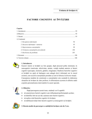 93
Unitatea de învăţare 6.
FACTORII COGNITIVI AI ÎNVĂŢĂRII
Cuprins
1. Introducere ...............................................................................................................................93
2.Obiective...................................................................................................................................93
3. Durată ......................................................................................................................................93
4. Conţinutul
1. Receptarea informaţiei 94
2. Stocarea informaţiei - memoria 95
3. Reprezentarea cunoştinţelor 98
4. Formarea cunoştinţelor procedurale 104
5. Rezolvarea de probleme 105
5. Rezumat .................................................................................................................................106
6. Test de evaluare .....................................................................................................................106
1. Introducere
Factorii interni ai învăţării au fost grupaţi, după procesul psihic dominant, în
noncognitivi (motivaţie, afectivitate, atenţie, voinţă) studiaţi anterior şi factori
cognitivi (percepţie, memorie, gândire, imaginaţie). Studierea factorilor cognitivi
ai învăţării ne ajută să înţelegem cum adaugă elevii informaţii noi la stocul
existent, cum acced la cunoştinţele posedate şi cum le folosesc în diverse situaţii.
Cunoaşterea modului de construcţie a cunoştinţelor este esenţială în elaborarea
situaţiilor de învăţare de către profesor, în diferenţierea acestora în diferite stadii
şi pentru personalizarea intervenţiilor în cazuri speciale.
2. Obiective
După parcurgerea acestei teme, studenţii vor fi capabili:
• să caracterizeze factorii cognitivi care influenţează performanţele şcolare;
• să identifice într-un caz dat, acţiunea unor factori cognitivi;
• să explice rolul factorilor cognitivi în învăţare;
• să stabilească relaţii între factorii cognitivi şi noncognitivi ai învăţării.
3. Durata medie de parcurgere a unităţii de învăţare este de 3 ore.
 