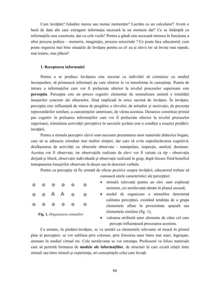 94
Cum învăţăm? Gândim mereu sau numai memorăm? Lucrăm ca un calculator? Avem o
bază de date din care extragem informaţia necesară la un moment dat? Ce se întâmplă cu
informaţiile nou construite, dar cu cele vechi? Pentru a gândi este necesară intrarea în funcţiune a
altor procese psihice – memorie, imaginaţie, procese senzoriale ? Ce poate face educatorul, cum
poate organiza mai bine situaţiile de învăţare pentru ca el/ ea şi elevii lor să înveţe mai repede,
mai trainic, mai plăcut?
1. Receptarea informaţiei
Pentru a se produce învăţarea este necesar ca individul să comunice cu mediul
înconjurător, să primească informaţii pe care ulterior le va transforma în cunoştinţe. Poarta de
intrare a informaţiilor care vor fi prelucrate ulterior la nivelul proceselor superioare este
percepţia. Percepţia este un proces cognitiv elementar de semnalizare unitară a totalităţii
însuşirilor concrete ale obiectelor, fiind implicată în orice sarcină de învăţare. În învăţare,
percepţia este influenţată de starea de pregătire a elevului, de atitudini şi motivaţie, de prezenţa
reprezentărilor similare, a cunoştinţelor anterioare, de vârsta acestuia. Deoarece constituie primul
pas cognitiv în preluarea informaţiilor care vor fi prelucrate ulterior la nivelul proceselor
superioare, stimularea activităţii perceptive în sarcinile şcolare este o condiţie a reuşitei predării-
învăţării.
Pentru a stimula perceptiv elevii sunt necesare prezentarea unor materiale didactice bogate,
care să se adreseze simultan mai multor simţuri, dar care să evite supraîncărcarea cognitivă,
desfăşurarea de activităţi cu obiectele observate - manipulare, inspecţie, analiză, desenare.
Acestea vor fi observate, iar observaţiile realizate de elevi vor fi variate ca tip - observaţie
dirijată şi liberă, observaţie individuală şi observaţie realizată în grup, după fiecare fiind benefică
transpunerea însuşirilor observate în desen sau în descrieri verbale.
Pentru ca percepţia să fie urmată de efecte pozitive asupra învăţării, educatorul trebuie să
cunoască unele caracteristici ale percepţiei:
• stimulii relevanţi pentru un elev sunt exploraţi
insistent, cei nerelevanţi rămân în planul secund;
• modul de organizare a stimulilor determină
calitatea percepţiei, existând tendinţa de a grupa
elementele aflate în proximitate spaţială sau
elementele similare (fig. 1);
• valoarea atribuită unor elemente de către cel care
percepe influenţează procesarea acestora.
Ca urmare, în predare-învăţare, se va urmări ca elementele relevante să treacă în primul
plan al percepţiei: se vor sublinia prin colorare, prin folosirea unor litere mai mari, îngroşate,
animare în mediul virtual etc. Cele nerelevante se vor estompa. Profesorul va folosi materiale
care să permită formarea de modele ale informaţiilor, de structuri în care există relaţii între
stimuli sau între stimuli şi experienţa, ori cunoştinţele celui care învaţă.
Fig. 1. Organizarea stimulilor
 