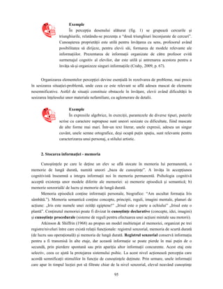 95
Exemple
În percepţia desenului alăturat (fig. 1) se grupează cercurile şi
triunghiurile, relatându-se prezenţa a “două triunghiuri înconjurate de cercuri”.
Cunoaşterea proprietăţii este utilă pentru învăţarea cu sens, profesorul având
posibilitatea să dirijeze, pentru elevii săi, formarea de modele relevante ale
informaţiilor. Prezentarea de informaţii organizate de către profesor evită
surmenajul cognitiv al elevilor, dar este utilă şi antrenarea acestora pentru a
învăţa să-şi organizeze singuri informaţiile (Crahy, 2009, p. 67).
Organizarea elementelor percepţiei devine esenţială în rezolvarea de probleme, mai precis
în sesizarea situaţiei-problemă, unde ceea ce este relevant se află adesea mascat de elemente
nesemnificative. Astfel de situaţii constituie obstacole în învăţare, elevii având dificultăţii în
sesizarea înţelesului unor materiale nefamiliare, cu aglomerare de detalii.
Exemple
În expresiile algebrice, în exerciţii, parantezele de diverse tipuri, puterile
scrise cu caractere suprapuse sunt uneori sesizate cu dificultate, fiind mascate
de alte forme mai mari. Într-un text literar, unele expresii, adesea un singur
cuvânt, unele semne ortografice, deşi ocupă puţin spaţiu, sunt relevante pentru
caracterizarea unui personaj, a stilului artistic.
2. Stocarea informaţiei - memoria
Cunoştinţele pe care le deţine un elev se află stocate în memoria lui permanentă, o
memorie de lungă durată, numită uneori „baza de cunoştinţe”. A învăţa în accepţiunea
cognitivistă înseamnă a integra informaţii noi în memoria permanentă. Psihologia cognitivă
acceptă existenţa unor modele diferite ale memoriei: a) memorie episodică şi semantică; b)
memorie senzorială/ de lucru şi memorie de lungă durată.
Memoria episodică conţine informaţii personale, biografice: “Am ascultat formaţia Iris
sâmbătă.”). Memoria semantică conţine concepte, principii, reguli, imagini mentale, planuri de
acţiune: „Iris este numele unei zeităţi egiptene!” „Irisul este o parte a ochiului” „Irisul este o
plantă”. Conţinutul memoriei poate fi divizat în cunoştinţe declarative (concepte, idei, imagini)
şi cunoştinţe procedurale (sisteme de reguli pentru efectuarea unei acţiuni mintale sau motorii).
Atkinson & Shiffrin (1968) au propus un model multietajat al memoriei, organizat pe trei
registre/niveluri între care există relaţii funcţionale: registrul senzorial, memoria de scurtă durată
(de lucru sau operaţională) şi memoria de lungă durată. Registrul senzorial conservă informaţia
pentru a fi transmisă în alte etaje, dar această informaţie se poate pierde în mai puţin de o
secundă, prin pierdere spontană sau prin apariţia altor informaţii concurente. Acest etaj este
selectiv, ceea ce ajută la protejarea sistemului psihic. La acest nivel acţionează percepţia care
acordă semnificaţii stimulilor în funcţie de cunoştinţele deţinute. Prin urmare, unele informaţii
care apar în timpul lecţiei pot să filtrate chiar de la nivel senzorial, elevul neavând cunoştinţe
 