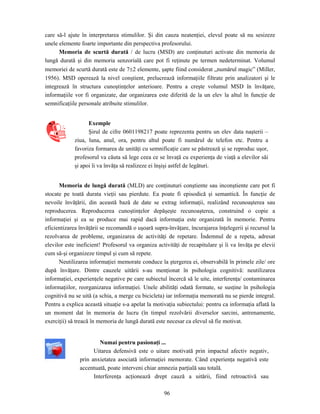 96
care să-l ajute în interpretarea stimulilor. Şi din cauza neatenţiei, elevul poate să nu sesizeze
unele elemente foarte importante din perspectiva profesorului.
Memoria de scurtă durată / de lucru (MSD) are conţinuturi activate din memoria de
lungă durată şi din memoria senzorială care pot fi reţinute pe termen nedeterminat. Volumul
memoriei de scurtă durată este de 7±2 elemente, şapte fiind considerat „numărul magic” (Miller,
1956). MSD operează la nivel conştient, prelucrează informaţiile filtrate prin analizatori şi le
integrează în structura cunoştinţelor anterioare. Pentru a creşte volumul MSD în învăţare,
informaţiile vor fi organizate, dar organizarea este diferită de la un elev la altul în funcţie de
semnificaţiile personale atribuite stimulilor.
Exemple
Şirul de cifre 0601198217 poate reprezenta pentru un elev data naşterii –
ziua, luna, anul, ora, pentru altul poate fi numărul de telefon etc. Pentru a
favoriza formarea de unităţi cu semnificaţie care se păstrează şi se reproduc uşor,
profesorul va căuta să lege ceea ce se învaţă cu experienţa de viaţă a elevilor săi
şi apoi îi va învăţa să realizeze ei înşişi astfel de legături.
Memoria de lungă durată (MLD) are conţinuturi conştiente sau inconştiente care pot fi
stocate pe toată durata vieţii sau pierdute. Ea poate fi episodică şi semantică. În funcţie de
nevoile învăţării, din această bază de date se extrag informaţii, realizând recunoaşterea sau
reproducerea. Reproducerea cunoştinţelor depăşeşte recunoaşterea, construind o copie a
informaţiei şi ea se produce mai rapid dacă informaţia este organizată în memorie. Pentru
eficientizarea învăţării se recomandă o uşoară supra-învăţare, încurajarea înţelegerii şi recursul la
rezolvarea de probleme, organizarea de activităţi de repetare. Îndemnul de a repeta, adresat
elevilor este ineficient! Profesorul va organiza activităţi de recapitulare şi îi va învăţa pe elevii
cum să-şi organizeze timpul şi cum să repete.
Neutilizarea informaţiei memorate conduce la ştergerea ei, observabilă în primele zile/ ore
după învăţare. Dintre cauzele uitării s-au menţionat în psihologia cognitivă: neutilizarea
informaţiei, experienţele negative pe care subiectul încercă să le uite, interferenţa/ contaminarea
informaţiilor, reorganizarea informaţiei. Unele abilităţi odată formate, se susţine în psihologia
cognitivă nu se uită (a schia, a merge cu bicicleta) iar informaţia memorată nu se pierde integral.
Pentru a explica această situaţie s-a apelat la motivaţia subiectului: pentru ca informaţia aflată la
un moment dat în memoria de lucru (în timpul rezolvării diverselor sarcini, antrenamente,
exerciţii) să treacă în memoria de lungă durată este necesar ca elevul să fie motivat.
Numai pentru pasionaţi ...
Uitarea defensivă este o uitare motivată prin impactul afectiv negativ,
prin anxietatea asociată informaţiei memorate. Când experienţa negativă este
accentuată, poate interveni chiar amnezia parţială sau totală.
Interferenţa acţionează drept cauză a uitării, fiind retroactivă sau
 