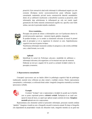 97
proactivă. Este retroactivă când noile informaţii le influenţează negativ pe cele
existente (Învăţarea teoriei socioconstructiviste poate influenţa negativ
cunoştinţele studentului privind teoria constructivită datorită asemănărilor
dintre ele şi sublinierii insuficiente a deosebirilor acestora) şi proactivă, când
informaţiile deja achiziţionate le influenţează pe cele noi (unele reguli
gramaticale din limba maternă contaminează regulile noi, specifice unei limbi
străine, mai ales în perioada iniţială a studiului).
Să ne reamintim...
Percepţia este poarta de intrare a informaţiilor care vor fi prelucrate ulterior la
nivelul proceselor superioare – memorie logică, gândire, imaginaţie.
În predare-învăţare, se va urmări ca elementele relevante să treacă în primul
plan al percepţiei şi să se organizeze în structuri cu sens. Supraîncărcarea
cognitivă este nocivă pentru învăţare.
Neutilizarea informaţiei memorate conduce la ştergerea ei, dar există şi abilităţi
care, o dată formate, nu se uită.
Aplicaţii
Identificaţi în cursul de Psihologia educaţiei, modalităţi de subliniere a
informaţiei relevante şi de organizare a ei în structuri mai uşor de memorat.
Elaboraţi un text pe o pagină A4 în acord cu cerinţele învăţării relative la
percepţie şi memorie.
3. Reprezentarea cunoştinţelor
Conceptul reprezentare are un înţeles diferit în psihologia cognitivă faţă de psihologia
tradiţională, numind orice reflectare pe plan mintal a realităţii externe. Pentru reprezentarea
cunoştinţelor, a informaţiei, se utilizează două coduri: imaginile (imagistica mentală) şi cuvintele
(procesarea verbală).
Exemple
Cuvântul “învăţare” este o reprezentare a învăţării în şcoală sau în familie
care se poate exprimată printr-o etichetă verbală. Închipuiţi-vă un copil care
aşezat la masa de lucru, cu capul uşor aplecat asupra caietului de teme. Imaginea
mentală apărută este tot o reprezentare.
Reprezentarea este elementul central al procesării informaţiei, procesare numită cotidian
“gândire”. Imaginea vizuală nu este o fotografie stocată în memoria umană. În timp ce fotografia
este dependentă de proprietăţile vizuale ale obiectelor reale, imaginile mentale au un grad mai
 