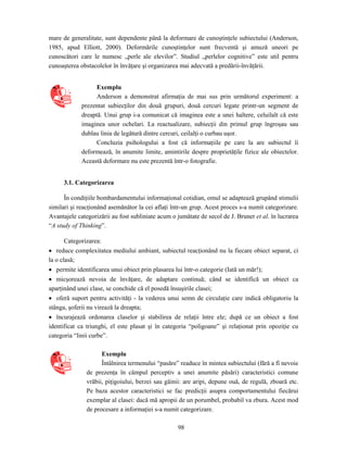 98
mare de generalitate, sunt dependente până la deformare de cunoştinţele subiectului (Anderson,
1985, apud Elliott, 2000). Deformările cunoştinţelor sunt frecventă şi amuză uneori pe
cunoscători care le numesc „perle ale elevilor”. Studiul „perlelor cognitive” este util pentru
cunoaşterea obstacolelor în învăţare şi organizarea mai adecvată a predării-învăţării.
Exemplu
Anderson a demonstrat afirmaţia de mai sus prin următorul experiment: a
prezentat subiecţilor din două grupuri, două cercuri legate printr-un segment de
dreaptă. Unui grup i-a comunicat că imaginea este a unei haltere, celuilalt că este
imaginea unor ochelari. La reactualizare, subiecţii din primul grup îngroşau sau
dublau linia de legătură dintre cercuri, ceilalţi o curbau uşor.
Concluzia psihologului a fost că informaţiile pe care la are subiectul îi
deformează, în anumite limite, amintirile despre proprietăţile fizice ale obiectelor.
Această deformare nu este prezentă într-o fotografie.
3.1. Categorizarea
În condiţiile bombardamentului informaţional cotidian, omul se adaptează grupând stimulii
similari şi reacţionând asemănător la cei aflaţi într-un grup. Acest proces s-a numit categorizare.
Avantajele categorizării au fost subliniate acum o jumătate de secol de J. Bruner et al. în lucrarea
“A study of Thinking”.
Categorizarea:
• reduce complexitatea mediului ambiant, subiectul reacţionând nu la fiecare obiect separat, ci
la o clasă;
• permite identificarea unui obiect prin plasarea lui într-o categorie (Iată un măr!);
• micşorează nevoia de învăţare, de adaptare continuă; când se identifică un obiect ca
aparţinând unei clase, se conchide că el posedă însuşirile clasei;
• oferă suport pentru activităţi - la vederea unui semn de circulaţie care indică obligatoriu la
stânga, şoferii nu virează la dreapta;
• încurajează ordonarea claselor şi stabilirea de relaţii între ele; după ce un obiect a fost
identificat ca triunghi, el este plasat şi în categoria “poligoane” şi relaţionat prin opoziţie cu
categoria “linii curbe”.
Exemplu
Întâlnirea termenului “pasăre” readuce în mintea subiectului (fără a fi nevoie
de prezenţa în câmpul perceptiv a unei anumite păsări) caracteristici comune
vrăbii, piţigoiului, berzei sau găinii: are aripi, depune ouă, de regulă, zboară etc.
Pe baza acestor caracteristici se fac predicţii asupra comportamentului fiecărui
exemplar al clasei: dacă mă apropii de un porumbel, probabil va zbura. Acest mod
de procesare a informaţiei s-a numit categorizare.
 