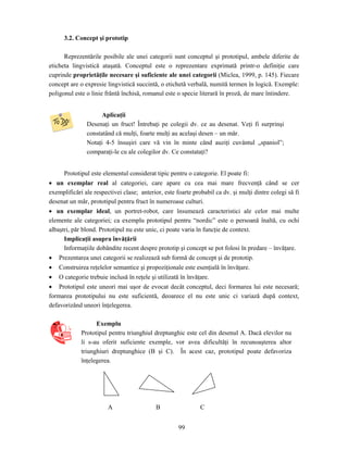 99
3.2. Concept şi prototip
Reprezentările posibile ale unei categorii sunt conceptul şi prototipul, ambele diferite de
eticheta lingvistică ataşată. Conceptul este o reprezentare exprimată printr-o definiţie care
cuprinde proprietăţile necesare şi suficiente ale unei categorii (Miclea, 1999, p. 145). Fiecare
concept are o expresie lingvistică succintă, o etichetă verbală, numită termen în logică. Exemple:
poligonul este o linie frântă închisă, romanul este o specie literară în proză, de mare întindere.
Aplicaţii
Desenaţi un fruct! Întrebaţi pe colegii dv. ce au desenat. Veţi fi surprinşi
constatând că mulţi, foarte mulţi au acelaşi desen – un măr.
Notaţi 4-5 însuşiri care vă vin în minte când auziţi cuvântul „spaniol”;
comparaţi-le cu ale colegilor dv. Ce constataţi?
Prototipul este elementul considerat tipic pentru o categorie. El poate fi:
• un exemplar real al categoriei, care apare cu cea mai mare frecvenţă când se cer
exemplificări ale respectivei clase; anterior, este foarte probabil ca dv. şi mulţi dintre colegi să fi
desenat un măr, prototipul pentru fruct în numeroase culturi.
• un exemplar ideal, un portret-robot, care însumează caracteristici ale celor mai multe
elemente ale categoriei; ca exemplu prototipul pentru “nordic” este o persoană înaltă, cu ochi
albaştri, păr blond. Prototipul nu este unic, ci poate varia în funcţie de context.
Implicaţii asupra învăţării
Informaţiile dobândite recent despre prototip şi concept se pot folosi în predare – învăţare.
• Prezentarea unei categorii se realizează sub formă de concept şi de prototip.
• Construirea reţelelor semantice şi propoziţionale este esenţială în învăţare.
• O categorie trebuie inclusă în reţele şi utilizată în învăţare.
• Prototipul este uneori mai uşor de evocat decât conceptul, deci formarea lui este necesară;
formarea prototipului nu este suficientă, deoarece el nu este unic ci variază după context,
defavorizând uneori înţelegerea.
Exemplu
Prototipul pentru triunghiul dreptunghic este cel din desenul A. Dacă elevilor nu
li s-au oferit suficiente exemple, vor avea dificultăţi în recunoaşterea altor
triunghiuri dreptunghice (B şi C). În acest caz, prototipul poate defavoriza
înţelegerea.
A B C
 
